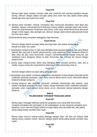 102
Pasal 518
Barang siapa tanpa wenang memberi pada atau menerima dari seorang terpidana sesuatu
barang, diancam dengan pidana kurungan paling lama enam hari atau pidana denda paling
banyak tiga ratus tujuh puluh lima rupiah.
Pasal 519
(1) Barang siapa membikin, menjual, menyiarkan atau mempunyai persediaan untuk dijual atau
disiarkan, ataupun memasukannya ke Indonesia, barang cetakan, potongan logam atau benda-
benda lain yang bentuknya menyerupai uang kertas, mata uang, benda-benda emas atau perak
dengan merek negara, atau perangko pos, diancam dengan pidana denda paling banyak empat
ribu lima ratus rupiah.
(2) Benda-benda yang merupakan pelanggaran dapt dirampas.
Pasal 519 bis
Diancam dengan pidana kurungan paling lama tiga bulan, atau pidana denda paling
banyak lima belas ribu rupiah:
1. barangsiapa mengumumkan isi apa yang ditangkap lewat pesawat penerima radio yang dipakai
olehnya atau yang ada di bawah pengurusannya, yang sepatutnya harus diduganya bahwa itu
tidak untuk dia atau untuk diumumkan, maupun memberitahukannya kepada orang lain, jika
sepatutnya harus diduganya bahwa itu akan diumumkan dan memang lalu disusul dengan
pengumuman;
2. barang siapa mengumumkan berita yang ditangkap lewat pesawat penerima radio, jika ia
sendiri, maupun orang dari mana berita itu diterimanya, tidak berwenang untuk itu.
Pasal 520
Diancam dengan pidana kurungan paling lama tiga bulan:
1. barangsiapa yang setelah mendapat pengunduran pembayaran hutang dengan kehendak sendiri
melakukan perbuatan-perbuatan, untuk mana menurut aturan-aturan umum, diharuskan adanya
kerjasama dengan pengurua;
2. seorang pengurus atau komisaris perseroan, maskapai, perkumpulan atau yayasan, yang
setelah mendapat pengunduran bayar hutang, dengan kehendak sendiri melakukan perbuatan-
perbuatan untuk mana menurut aturan-aturan umum, diharuskan adanya kerjasama dengan
pengurus.
BAB III
PELANGGARAN TERHADAP PENGUASA UMUM
Pasal 521
Barang siapa melanggar ketentuan peraturan penguasa umum yang telah diumumkan
mengenai pemakaian dan pembagian air dari perlengkapan air atau bangunan pengairan guna
keperluan umum, diancam dengan pidana kurungan paling lama dua belas hari, atau pidana
denda paling banyak sembilan ratus rupiah.
Pasal 522
Barang siapa menurut undang-undang dipanggil sebagai saksi, ahli atau juru bahasa, tidak
datang secara melawan hukum, diancam dengan pidana denda paling banyak sembilan ratus
rupiah.
Pasal 523
 