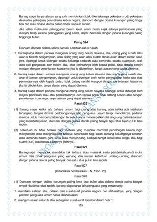 103
Barang siapa tanpa alasan yang sah membiarkan tidak dikerjakannya pekerjaan rodi, pekerjaan
desa atau pekerjaan perusahaan kebun negara, diancam dengan pidana kurungan paling tinggi
tiga hari atau pidana denda paling tinggi sepuluh rupiah.
Jika ketika melakukan pelanggaran belum lewat enam bulan sejak adanya pemidanaan yang
menjadi tetap karena pelanggaran yang sama, dapat diancam dengan pidana kurungan paling
tinggi tiga bulan.
Paling 524
Diancam dengan pidana paling banyak sembilan ratus rupiah:
1. barangsiapa dalam perkara mengenai orang yang belum dewasa, atau orang yang sudah tahu
akan di bawah pengampuan, atau orang yang akan atau sudah dimasukkan dalam rumah sakit
jiwa, dipanggil untuk didengar selaku keluarga sedarah atau semenda, selaku suami/istri, wali
atau wali pengawas oleh hakim atau atas perintahnya oleh kepala polisi, tidak datang sendiri
maupun dengan perantaraan kuasanya jika itu dibolehkan, tanpa alasan yang dapat diterima;
2. barang siapa dalam perkara mengenai orang yang belum dewasa atau orang yang sudah atau
akan di bawah pengampuan, dipanggil untuk didengar oleh kantor peninggalan harta atau atas
permintaannya oleh kepala polisi, tidak datang sendiri maupun dengan perantaraan kuasanya
jika itu dibolehkan, tanpa alasan yang dapat diterima;
3. barang siapa dalam perkara mengenai orang yang belum dewasa dipanggil untuk didengar oleh
majelis perwalian atau atas permintaannya oleh kepala polisi, tidak datang sendiri atau dengan
perantaraan kuasanya, tanpa alasan yang dapat diterima.
Pasal 525
(1) Barang siapa ketika ada bahaya umum bagi orang atau barang, atau ketika ada kejahatan
tertangkap tangan diminta pertolongannya oleh penguasa umum tetapi menolaknya, padahal
mampu untuk memberi pertolongan tersebut tanpa menempatkan diri langsung dalam keadaan
yang membahayakan, diancam dengan pidana denda paling banyak tiga ratus tujuh puluh lima
rupiah;
(2) Ketentuan ini tidak berlaku bagi mereka yang menolak memberi pertolongan karena ingin
menghindari atau menghalaukan bahaya penuntutan bagi salah seorang keluarganya sedarah
atau semenda dalam garis lurus atau menyimpang, sampai derajat kedua atau ketiga, atau bagi
suami (istri) atau bekas suaminya (istrinya).
Pasal 526
Barangsiapa menyobek, membikin tak terbaca atau merusak suatu pemberitahuan di muka
umum dari pihak penguasa yang wenang atau karena ketentuan undang-undang, diancam
dengan pidana denda paling banyak dua ratus dua puluh lima rupiah.
Pasal 527
(Ditiadakan berdasarkan L.N. 1955 28)
Pasal 528
(1) Diancam dengan pidana kurungan paling lama dua bulan atau pidana denda paling banyak
empat ribu lima ratus rupiah, barang siapa tanpa izin penguasa yang berwenang:
1. membikin salinan atau petikan dari surat-surat jabatan negara dan alat-alatnya, yang dengan
perintah penguasa umum harus dirahasiakan;
2. mengumumkan seluruh atau sebagaian surat-surat tersebut dalam butir 1;
 