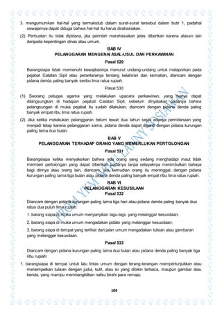 104
3. mengumumkan hal-hal yang termakstub dalam surat-surat tersebut dalam butir 1, padahal
sewajarnya dapat diduga bahwa hal-hal itu harus dirahasiakan.
(2) Perbuatan itu tidak dipidana, jika perintah merahasiakan jelas diberikan karena alasan lain
daripada kepentingan dinas atau umum.
BAB IV
PELANGGARAN MENGENAI ASAL-USUL DAN PERKAWINAN
Pasal 529
Barangsiapa tidak memenuhi kewajibannya menurut undang-undang untuk melaporkan pada
pejabat Catatan Sipil atau perantaranya tentang kelahiran dan kematian, diancam dengan
pidana denda paling banyak seribu lima ratus rupiah.
Pasal 530
(1) Seorang petugas agama yang melakukan upacara perkawinan, yang hanya dapat
dilangsungkan di hadapan pejabat Catatan Sipil, sebelum dinyatakan padanya bahwa
pelangsungan di muka pejabat itu sudah dilakukan, diancam dengan pidana denda paling
banyak empat ribu lima ratus rupiah.
(2) Jika ketika melakukan pelanggaran belum lewat dua tahun sejak adanya pemidanaan yang
menjadi tetap karena pelanggaran sama, pidana denda dapat diganti dengan pidana kurungan
paling lama dua bulan.
BAB V
PELANGGARAN TERHADAP ORANG YANG MEMERLUKAN PERTOLONGAN
Pasal 531
Barangsiapa ketika menyaksikan bahwa ada orang yang sedang menghadapi maut tidak
memberi pertolongan yang dapat diberikan padanya tanpa selayaknya menimbulkan bahaya
bagi dirinya atau orang lain, diancam, jika kemudian orang itu meninggal, dengan pidana
kurungan paling lama tiga bulan atau pidana denda paling banyak empat ribu lima ratus rupiah.
BAB VI
PELANGGARAN KESUSILAAN
Pasal 532
Diancam dengan pidana kurungan paling lama tiga hari atau pidana denda paling banyak dua
ratus dua puluh lima rupiah:
1. barang siapa di muka umum menyanyikan lagu-lagu yang melanggar kesusilaan;
2. barang siapa di muka umum mengadakan pidato yang melanggar kesusilaan;
3. barang siapa di tempat yang terlihat dari jalan umum mengadakan tulisan atau gambaran
yang melanggar kesusilaan.
Pasal 533
Diancam dengan pidana kurungan paling lama dua bulan atau pidana denda paling banyak tiga
ribu rupiah:
1. barangsiapa di tempat untuk lalu lintas umum dengan terang-terangan mempertunjukkan atau
menempelkan tulisan dengan judul, kulit, atau isi yang dibikin terbaca, maupun gambar atau
benda, yang mampu membangkitkan nafsu birahi para remaja;
 