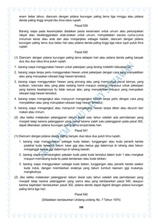 106
enam belas tahun, diancam dengan pidana kurungan paling lama tiga minggu atau pidana
denda paling tinggi empat ribu lima ratus rupiah.
Pasal 539
Barang siapa pada kesempatan diadakan pesta keramaian untuk umum atau pertunjukkan
rakyat atau diselenggarakan arak-arakan untuk umum, menyediakan secara cuma-cuma
minuman keras atau arak dan atau menjanjikan sebagai hadiah, diancam dengan pidana
kurungan paling lama dua belas hari atau pidana denda paling tinggi tiga ratus tujuh puluh lima
rupiah.
Pasal 540
(1) Diancam dengan pidana kurungan paling lama delapan hari atau pidana denda paling banyak
dua ribu dua ratus lima puluh rupiah:
1. barang siapa menggunakan hewan untuk pekerjaan yang terang melebihi kekuatannya;
2. barang siapa tanpa perlu menggunakan hewan untuk pekerjaan dengan cara yang menyakitkan
atau yang merupakan siksaan bagi hewan tersebut;
3. barang siapa menggunakan hewan yang pincang atau yang mempunyai cacat lainnya, yang
kudisan, luka-luka atau yang jelas sedang hamil maupun sedang menyusui untuk pekerjaan
yang karena keadaannya itu tidak sesuai atau yang menyakitkan maupun yang merupakan
siksaan bagi hewan tersebut;
4. barang siapa mengangkut atau menyuruh mengangkut hewan tanpa perlu dengan cara yang
menyakitkan atau yang merupakan siksaan bagi hewan tersebut;
5. barang siapa mengangkut atau menyuruh mengangkut hewan tanpa diberi atau disuruh beri
makan atau minum.
(2) Jika ketika melakukan pelanggaran belum lewat satu tahun setelah ada pemidanaan yang
menjadi tetap karena pelanggaran yang sama karena salah satu pelanggaran pada pasal 302,
dapat dikenakan pidana kurungan paling lama empat belas hari.
Pasal 541
(1) Diancam dengan pidana denda paling banyak dua ratus dua puluh lima rupiah;
1. barang siap menggunakan sebagai kuda beban, tunggangan atau kuda penarik kereta
padahal kuda tersebut belum tukar gigi atau kedua gigi dalamnya di rahang atas belum
menganggit kedua gigi dalamnya di rahang bawah;
2. barang siapa memasangkan pakaian kuda pada kuda tersebut dalam butir 1 atau mengikat
maupun memasang kuda itu pada kendaraan atau kuda tarikan;
3. barang siapa menggunakan sebagai kuda beban, tunggangan atau penarik kereta seekor
kuda induk, dengan membiarkan anaknya yang belum tumbuh keenam gigi mukanya,
mengikutinya.
(2) Jika ketika melakukan pelanggaran belum lewat satu tahun setelah ada pemidanaan yang
menjadi tetap karena pelanggaran yang sama atau yang berdasarkan pasal 540, ataupun
karena kejahatan berdasarkan pasal 302, pidana denda dapat diganti dengan pidana kurungan
paling lama tiga hari.
Pasal 542
(Ditiadakan berdasarkan Undang-undang No. 7 Tahun 1974)
 