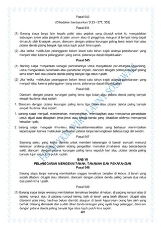107
Pasal 543
(Ditiadakan berdasarkan S.23 - 277, 352)
Pasal 544
(1) Barang siapa tanpa izin kepala polisi atau pejabat yang ditunjuk untuk itu mengadakan
sabungan ayam atau jangkrik di jalan umum atau di pinggirnya, maupun di tempat yang dapat
dimasuki oleh khalayak umum, diancam dengan pidana kurungan paling lama enam hari atau
pidana denda paling banyak tiga ratus tujuh puluh lima rupiah.
(2) Jika ketika melakukan pelanggaran belum lewat satu tahun sejak adanya pemidanaan yang
menjadi tetap karena pelanggaran yang sama, pidananya dapat dilipatduakan.
Pasal 545
(1) Barang siapa menjadikan sebagai pencariannya untuk menyatakan peruntungan seseorang,
untuk mengadakan peramalan atau penafsiran impian, diancam dengan pidana kurungan paling
lama enam hari atau pidana denda paling banyak tiga ratus rupiah.
(2) Jika ketika melakukan pelanggaran belum lewat satu tahun sejak adanya pemidanaan yang
menjadi tetap karena pelanggaran yang sama, pidananya dapat dilipatduakan.
Pasal 546
Diancam dengan pidana kurungan paling lama tiga bulan atau pidana denda paling banyak
empat ribu lima ratus rupiah:
1. Diancam dengan pidana kurungan paling lama tiga bulan atau pidana denda paling banyak
empat ribu lima ratus rupiah:
1. barang siapa menjual, menawarkan, menyerahkan, membagikan atau mempunyai persediaan
untuk dijual atau dibagikan jimat-jimat atau benda-benda yang dikatakan olehnya mempunyai
kekuatan gaib;
2. barang siapa mengajar ilmu-ilmu atau kesaktian-kesaktian yang bertujuan menimbulkan
kepercayaan bahwa melakukan perbuatan pidana tanpa kemungkinan bahaya bagi diri sendiri.
Pasal 547
Seorang saksi, yang ketika diminta untuk memberi keterangan di bawah sumpah menurut
ketentuan undang-undang, dalam sidang pengadilan memakai jimat-jimat atau benda-benda
sakti, diancam dengan pidana kurungan paling lama sepuluh hari atau pidana denda paling
banyak tujuh ratus lima puluh rupiah.
BAB VII
PELANGGARAN MENGENAI TANAH, TANAMAN DAN PEKARANGAN
Pasal 548
Barang siapa tanpa wenang membiarkan unggas ternaknya berjalan di kebun, di tanah yang
sudah ditaburi, ditugali atau ditanami, diancam dengan pidana denda paling banyak dua ratus
dua puluh lima rupiah.
Pasal 549
(1) Barang siapa tanpa wenang membiarkan ternaknya berjalan di kebun, di padang rumput atau di
ladang rumput atau di padang rumput kering, baik di tanah yang telah ditaburi, ditugali atau
ditanami atau yang hasilnya belum diambil, ataupun di tanah kepunyaan orang lain oleh yang
berhak dilarang dimasuki dan sudah diberi tanda larangan yang nyata bagi pelanggar, diancam
dengan pidana denda paling banyak tiga ratus tujuh puluh lima rupiah.
 