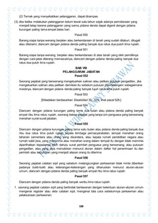 108
(2) Ternak yang menyebabkan pelanggaran, dapat dirampas.
(3) Jika ketika melakukan pelanggaran belum lewat satu tahun sejak adanya pemidanaan yang
menjadi tetap karena pelanggaran yang sama, pidana denda dapat diganti dengan pidana
kurungan paling lama empat belas hari.
Pasal 550
Barang siapa tanpa wenang berjalan atau berkendaraan di tanah yang sudah ditaburi, ditugali
atau ditanami, diancam dengan pidana denda paling banyak dua ratus dua puluh lima rupiah.
Pasal 551
Barang siapa tanpa wenang, berjalan atau berkendaraan di atas tanah yang oleh pemiliknya
dengan cara jelas dilarang memasukinya, diancam dengan pidana denda paling banyak dua
ratus dua puluh lima rupiah.
BAB VIII
PELANGGARAN JABATAN
Pasal 552
Seorang pejabat yang berwenang mengeluarkan salinan atau petikan putusan pengadilan, jika
mengeluarkan salinan atau petikan demikian itu sebelum putusan ditandatangani sebagaimana
mestinya, diancam dengan pidana denda paling banyak tujuh ratus lima puluh rupiah.
Pasal 553
[Ditiadakan berdasarkan Staatsblad 35 - 576; lihat pasal 528.]
Pasal 554
Diancam dengan pidana kurungan paling lama dua bulan atau pidana denda paling banyak
empat ribu lima ratus rupiah, seorang bekas pejabat yang tanpa izin penguasa yang berwenang
menahan surat-surat jabatan.
Pasal 555
Diancam dengan pidana kurungan paling lama satu bulan atau pidana denda paling banyak dua
ribu dua ratus lima puluh rupiah kepala lembaga pemasyarakatan, tempat menahan orang
tahanan sementara atau orang yang disandera, atau kepala rumah pendidikan negara atau
rumah sakit jiwa, yang menerima atau menahan orang dalam tempat itu dengan tidak meminta
diperlihatkan kepadanya lebih dahulu surat perintah penguasa yang berwenang, atau putusan
pengadilan, atau yang alpa menuliskan menurut aturan dalam daftar hal penerimaan itu dan
perintah atau keputusan yang menjadi alasan orang itu diterima.
Pasal 556
Seorang pejabat catatan sipil yang sebelum melangsungkan perkawinan tidak minta diberikan
padanya bukti-bukti atau keterangan-keterangan yang diharuskan menurut aturan-aturan
umum, diancam dengan pidana denda paling banyak empat ribu lima ratus rupiah.
Pasal 557
Diancam dengan pidana denda paling banyak seribu lima ratus rupiah:
1. seorang pejabat catatan sipil yang bertindak berlawanan dengan ketentuan aturan-aturan umum
mengenai register atau akta catatan sipil, mengenai tata cara sebelumnya perkawinan atau
pelaksanaan perkawinan;
 