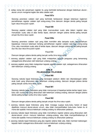 109
2. setiap orang lain penyimpan register itu yang bertindak berlawanan dengan ketentuan aturan-
aturan umum mengenai regiter dan akta catatan sipil.
Pasal 557a
Seorang perantara catatan sipil yang bertindak berlawanan dengan ketentuan reglemen
pemeliharaan register catatan sipil orang-orang Cina diancam dengan denda paling banyak
tujuh ratus lima puluh rupiah.
Pasal 558
Seorang pejabat catatan sipil yang tidak memasukkan suatu akta dalam register atau
menuliskan suatu akta di atas kertas lepas, diancam dengan pidana denda paling banyak
empat ribu lima ratus rupiah.
Pasal 558a
Seorang perantara catatan sipil yang tidak membikin akta daripada suatu pemberitahuan
kepadanya menurut ketentuan tentang pemeliharaan register catatan sipil bagi orang-orang
Cina, atau menuliskan suatu akta di kertas lepas, diancam dengan pidana denda paling banyak
dua ribu dua ratus lima puluh rupiah.
Pasal 559
Diancam dengan pidana denda paling banyak seribu lima ratus rupiah:
1. seorang pejabat catatan sipil yang tidak melaporkan kepada penguasa yang berwenang
sebagaimana diharuskan oleh ketentuan undang-undang;
2. seorang pejabat yang tidak melaporkan kepada pejabat catatan sipil, sebagaimana diharuskan
oleh ketentuan undang-undang.
BAB IX
PELANGGARAN PELAYARAN
Pasal 560
Seorang nakoda kapal Indonesia yang berangkat sebelum dibikin dan ditandatangani daftar
anak buah yang diharuskan oleh ketentuan undang-undang, diancam dengan pidana denda
paling banyak seribu lima ratus rupiah.
Pasal 561
Seorang nakoda kapal Indonesia yang tidak mempunyai di kapalnya kertas-kertas kapal, buku-
buku dan surat-surat yang diharuskan oleh ketentuan undang-undang, diancam dengan pidana
denda paling banyak seribu lima ratus rupiah.
Pasal 562
Diancam dengan pidana denda paling banyak empat ribu lima ratus rupiah:
1. seorang nakoda kapal Indonesia yang tidak menjaga supaya buku-buku harian di kapal
dipelihara menurut aturan-aturan umum, atau tidak memperlihatkan buku-buku harian itu di
mana dan apabila menurut ketentuan undang-undang itu diharuskan padanya;
2. seorang nakoda kapal Indonesia yang tidak memelihara register pidana yang diharuskan oleh
aturan-aturan umum menurut ketentuan undang-undang, atau tidak memperlihatkannya di
mana dan apabila menurut ketentuan undang-undang itu diharuskan padanya;
3. seorang nakoda kapal Indonesia yang jika register pidana tidak ada, tidak memberi keterangan
kepada hakim sebagaimana diharuskan menurut ketentuan undang-undang;
 