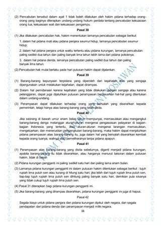 11
(2) Pencabutan tersebut dalam ayat 1 tidak boleh dilakukan oleh hakim pidana terhadap orang-
orang yang baginya diterapkan undang-undang hukum perdata tentang pencabutan kekuasaan
orang tua, kekuasaan wali dan kekuasaan pengampu.
Pasal 38
(1) Jika dilakukan pencabutan hak, hakim menentukan lamanya pencabutan sebagai berikut:
1. dalam hal pidana mati atau pidana penjara seumur hidup, lamanya pencabutan seumur
hidup;
2. dalam hal pidana penjara untuk waktu tertentu atau pidana kurungan, lamanya pencabutan
paling sedikit dua tahun dan paling banyak lima tahun lebih lama dari pidana pokoknya;
3. dalam hal pidana denda, lamanya pencabutan paling sedikit dua tahun dan paling
banyak lima tahun.
(2) Pencabutan hak mulai berlaku pada hari putusan hakim dapat dijalankan.
Pasal 39
(1) Barang-barang kepunyaan terpidana yang diperoleh dari kejahatan atau yang sengaja
dipergunakan untuk melakukan kejahatan, dapat dirampas.
(2) Dalam hal pemidanaan karena kejahatan yang tidak dilakukan dengan sengaja atau karena
pelanggaran, dapat juga dijatuhkan putusan perampasan berdasarkan hal-hal yang ditentukan
dalam undang-undang.
(3) Perampasan dapat dilakukan terhadap orang yang bersalah yang diserahkan kepada
pemerintah, tetapi hanya atas barang-barang yang telah disita.
Pasal 40
Jika seorang di bawah umur enam belas tahun mempunyai, memasukkan atau mengangkut
barang-barang denga melanggar aturan-aturan mengenai pengawasan pelayaran di bagian-
bagian Indonesia yang tertentu, atau aturan-aturan mengenai larangan memasukkan,
mengeluarkan, dan meneruskan pengangkutan barang-barang, maka hakim dapat menjatuhkan
pidana perampasan atas barang-barang itu, juga dalam hal yang bersalah diserahkan kembali
kepada orang tuanya, walinya atau pemeliharanya tanpa pidana apapun.
Pasal 41
(1) Perampasan atas barang-barang yang disita sebelumya, diganti menjadi pidana kurungan,
apabila barang-barang itu tidak diserahkan, atau harganya menurut taksiran dalam putusan
hakim, tidak di bayar.
(2) Pidana kurungan pengganti ini paling sedikit satu hari dan paling lama enam bulan.
(3) Lamanya pidana kurungan pengganti ini dalam putusan hakim ditentukan sebagai berikut : tujuh
rupiah lima puluh sen atau kurang di hitung satu hari; jika lebih dari tujuh rupiah lima puluh sen,
tiap-tiap tujuh rupiah lima puluh sen dihitung paling banyak satu hari, demikian pula sisanya
yang tidak cukup tujuh rupiah lima puluh sen.
(4) Pasal 31 diterapkan bagi pidana kurungan pengganti ini.
(5) Jika barang-barang yang dirampas diserahkan, pidana kurungan pengganti ini juga di hapus.
Pasal 42
Segala biaya untuk pidana penjara dan pidana kurungan dipikul oleh negara, dan segala
pendapatan dari pidana denda dan perampasan menjadi milik negara.
 