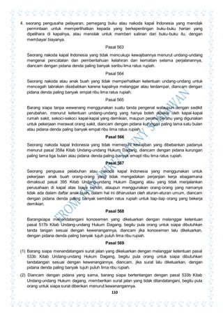 110
4. seorang pengusaha pelayaran, pemegang buku atau nakoda kapal Indonesia yang menolak
permintaan untuk memperlihatkan kepada yang berkepentingan buku-buku harian yang
dipelihara di kapalnya, atau menolak untuk memberi salinan dari buku-buku itu, dengan
membayar biayanya.
Pasal 563
Seorang nakoda kapal Indonesia yang tidak mencukupi kewajibannya menurut undang-undang
mengenai pencatatan dan pemberitahuan kelahiran dan kematian selama perjalanannya,
diancam dengan pidana denda paling banyak seribu lima ratus rupiah.
Pasal 564
Seorang nakoda atau anak buah yang tidak memperhatikan ketentuan undang-undang untuk
mencegah tabrakan disebabkan karena kapalnya melanggar atau terdampar, diancam dengan
pidana denda paling banyak empat ribu lima ratus rupiah.
Pasal 565
Barang siapa tanpa wewenang menggunakan suatu tanda pengenal walaupun dengan sedikit
perubahan, menurut ketentuan undang-undang yang hanya boleh dipakai oleh kapal-kapal
rumah sakit, sekoci-sekoci kapal-kapal yang demikian, maupun perahu-perahu yang digunakan
untuk pekerjaan merawat orang sakit, diancam dengan pidana kurungan paling lama satu bulan
atau pidana denda paling banyak empat ribu lima ratus rupiah.
Pasal 566
Seorang nakoda kapal Indonesia yang tidak memenuhi kewajiban yang dibebankan padanya
menurut pasal 358a Kitab Undang-undang Hukum Dagang, diancam dengan pidana kurungan
paling lama tiga bulan atau pidana denda paling banyak emapt ribu lima ratus rupiah.
Pasal 567
Seorang penguasa pelabuhan atau nakoda kapal Indonesia yang menggunakan untuk
pekerjaan anak buah orang-orang yang tidak mengadakan perjanjian kerja ebagaimana
dimaksud pasal 395 Kitab Undang-undang Hukum Dagang atau yang tidak menjalankan
perusahaan di kapal atas biaya sendiri, ataupun menggunakan orang-orang yang namanya
tidak ada dalam daftar anak buah, dalam hal ini diharuskan oleh aturan-aturan umum, diancam
dengan pidana denda paling banyak sembilan ratus rupiah untuk tiap-tiap orang yang bekerja
demikian.
Pasal 568
Barangsiapa menandatangani konosemen yang dikeluarkan dengan melanggar ketentuan
pasal 517b Kitab Undang-undang Hukum Dagang, begitu pula orang untuk siapa dibutuhkan
tanda tangan sesuai dengan kewenangannya, diancam jika konosemen lalu dikeluarkan,
dengan pidana denda paling banyak tujuh puluh lima ribu rupiah.
Pasal 569
(1) Barang siapa menandatangani surat jalan yang dikeluarkan dengan melanggar ketentuan pasal
533b Kitab Undang-undang Hukum Dagang, begitu pula orang untuk siapa dibutuhkan
tandatangan sesuai dengan kewenangannya, diancam, jika surat lalu dikeluarkan, dengan
pidana denda paling banyak tujuh puluh lima ribu rupiah.
(2) Diancam dengan pidana yang sama, barang siapa bertentangan dengan pasal 533b Kitab
Undang-undang Hukum dagang, memberikan surat jalan yang tidak ditandatangani, begitu pula
orang untuk siapa surat diberikan menurut kewenangannya.
 
