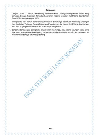 111
Tambahan
Dengan UU No. 27 Tahun 1999 tentang Perubahan Kitab Undang-Undang Hukum Pidana Yang
Berkaitan Dengan Kejahatan Terhadap Keamanan Negara, ke dalam KUHPidana ditambahkan
Pasal 107 a sampai dengan 107 f.
Dengan UU No.4 Tahun 1976 tentang Perluasan Berlakunya Ketentuan Perundang-undangan
dan Kejahatan Terhadap Sarana/Prasarana Penerbangan, ke dalam KUHPidana ditambahkan
Bab XXIX A yang terdiri atas Pasal 479 a sampai dengan 479 r..
1. dengan pidana penjara paling lama empat bulan dua minggu atau pidana kurungan paling lama
tiga bulan atau pidana denda paling banyak empat ribu lima ratus rupiah, jika perbuatan itu
menimbulkan bahaya umum bagi barang;
 
