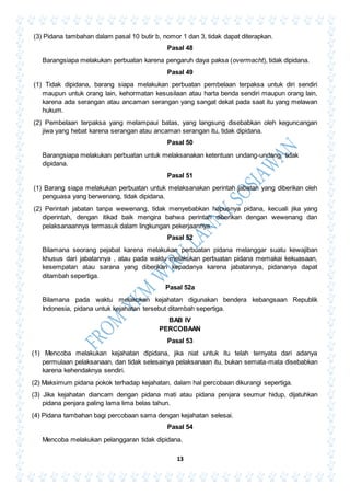 13
(3) Pidana tambahan dalam pasal 10 butir b, nomor 1 dan 3, tidak dapat diterapkan.
Pasal 48
Barangsiapa melakukan perbuatan karena pengaruh daya paksa (overmacht), tidak dipidana.
Pasal 49
(1) Tidak dipidana, barang siapa melakukan perbuatan pembelaan terpaksa untuk diri sendiri
maupun untuk orang lain, kehormatan kesusilaan atau harta benda sendiri maupun orang lain,
karena ada serangan atau ancaman serangan yang sangat dekat pada saat itu yang melawan
hukum.
(2) Pembelaan terpaksa yang melampaui batas, yang langsung disebabkan oleh keguncangan
jiwa yang hebat karena serangan atau ancaman serangan itu, tidak dipidana.
Pasal 50
Barangsiapa melakukan perbuatan untuk melaksanakan ketentuan undang-undang, tidak
dipidana.
Pasal 51
(1) Barang siapa melakukan perbuatan untuk melaksanakan perintah jabatan yang diberikan oleh
penguasa yang berwenang, tidak dipidana.
(2) Perintah jabatan tanpa wewenang, tidak menyebabkan hapusnya pidana, kecuali jika yang
diperintah, dengan itikad baik mengira bahwa perintah diberikan dengan wewenang dan
pelaksanaannya termasuk dalam lingkungan pekerjaannya.
Pasal 52
Bilamana seorang pejabat karena melakukan perbuatan pidana melanggar suatu kewajiban
khusus dari jabatannya , atau pada waktu melakukan perbuatan pidana memakai kekuasaan,
kesempatan atau sarana yang diberikan kepadanya karena jabatannya, pidananya dapat
ditambah sepertiga.
Pasal 52a
Bilamana pada waktu melakukan kejahatan digunakan bendera kebangsaan Republik
Indonesia, pidana untuk kejahatan tersebut ditambah sepertiga.
BAB IV
PERCOBAAN
Pasal 53
(1) Mencoba melakukan kejahatan dipidana, jika niat untuk itu telah ternyata dari adanya
permulaan pelaksanaan, dan tidak selesainya pelaksanaan itu, bukan semata-mata disebabkan
karena kehendaknya sendiri.
(2) Maksimum pidana pokok terhadap kejahatan, dalam hal percobaan dikurangi sepertiga.
(3) Jika kejahatan diancam dengan pidana mati atau pidana penjara seumur hidup, dijatuhkan
pidana penjara paling lama lima belas tahun.
(4) Pidana tambahan bagi percobaan sama dengan kejahatan selesai.
Pasal 54
Mencoba melakukan pelanggaran tidak dipidana.
 