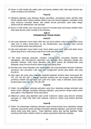 15
(2) Aturan ini tidak berlaku jika pelaku pada saat barang cetakkan terbit, tidak dapat dituntut atau
sudah menetap di luar Indonesia.
Pasal 62
(1) Mengenai kejahatan yang dilakukan dengan percetakan, pencetaknya selaku demikian tidak
dituntut apabila dalam barang cetakkan disebut nama dan tempat tinggalnya, sedangkan orang
yang menyuruh mencetak dikenal, atau setelah dimulai penuntutan, pada waktu ditegur
pertama kali lalu diberitahukan oleh pencetak.
(2) Aturan ini tidak berlaku, jika orang yang menyuruh mencetak pada saat barang cetakkan terbit,
tidak dapat dituntut sudah menetap di luar Indonesia.
BAB VI
PERBARENGAN TINDAK PIDANA
Pasal 63
(1) Jika suatu perbuatan masuk dalam lebih dari satu aturan pidana, maka yang dikenakan hanya
salah satu di antara aturan-aturan itu; jika berbeda-beda, yang dikenakan yang memuat
ancaman pidana pokok yang paling berat.
(2) Jika suatu perbuatan masuk dalam suatu aturan pidana yang umum, diatur pula dalam aturan
pidana yang khusus, maka hanya yang khusus itulah yang diterapkan.
Pasal 64
(1) Jika antara beberapa perbuatan, meskipun masing-masing merupakan kejahatan atau
pelanggaran, ada hubungannya sedemikian rupa sehingga harus dipandang sebagai satu
perbuatan berlanjut, maka hanya diterapkan satu aturan pidana; jika berbeda-beda, yang
diterapkan yang memuat ancaman pidana pokok yang paling berat.
(2) Demikian pula hanya dikenakan satu aturan pidana, jika orang dinyatakan bersalah melakukan
pemalsuan atau perusakan mata uang, dan menggunakan barang yang dipalsu atau yang
dirusak itu.
(3) Akan tetapi, jika orang yang melakukan kejahatan-kejahatan tersebut dalam pasal-pasal 364,
373, 379, dan 407 ayat 1, sebagai perbuatan berlanjut dan nilai kerugian yang ditimbulkan
jumlahnya melebihi dari tiga ratus tujuh puluh lima rupiah, maka ia dikenakan aturan pidana
tersebut dalam pasal 362, 372, 378, dan 406.
Pasal 65
(1) Dalam hal perbarengan beberapa perbuatan yang harus dipandang sebagai perbuatan yang
berdiri sendiri sehingga merupakan beberapa kejahatan, yang diancam dengan pidana pokok
yang sejenis, maka dijatuhkan hanya satu pidana.
(2) Maksimum pidana yang dijatuhkan ialah jumlah maksimum pidana yang diancam terhadap
perbuatan itu, tetapi tidak boleh lebih daripada maksimum pidana yang terberat ditambah
sepertiga.
Pasal 66
(1) Dalam hal perbarengan beberapa perbuatan yang masing-masing harus dipandang sebagai
perbuatan yang berdiri sendiri sehingga merupakan beberapa kejahatan, yang diancam dengan
pidana pokok yang tidak sejenis , maka dijatuhkan pidana atas tiap-tiap kejahatan, tetapi
jumlahnya tidak boleh melebihi maksimum pidana yang terberat ditambah sepertiga.
 