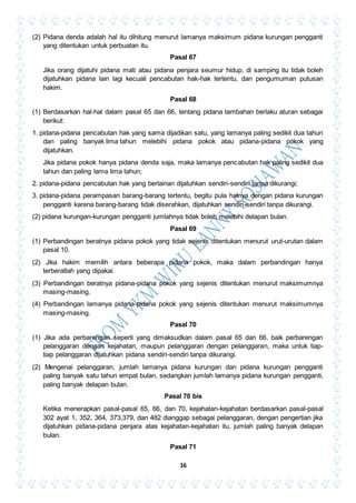 16
(2) Pidana denda adalah hal itu dihitung menurut lamanya maksimum pidana kurungan pengganti
yang ditentukan untuk perbuatan itu.
Pasal 67
Jika orang dijatuhi pidana mati atau pidana penjara seumur hidup, di samping itu tidak boleh
dijatuhkan pidana lain lagi kecuali pencabutan hak-hak tertentu, dan pengumuman putusan
hakim.
Pasal 68
(1) Berdasarkan hal-hal dalam pasal 65 dan 66, tentang pidana tambahan berlaku aturan sebagai
berikut:
1. pidana-pidana pencabutan hak yang sama dijadikan satu, yang lamanya paling sedikit dua tahun
dan paling banyak lima tahun melebihi pidana pokok atau pidana-pidana pokok yang
dijatuhkan.
Jika pidana pokok hanya pidana denda saja, maka lamanya pencabutan hak paling sedikit dua
tahun dan paling lama lima tahun;
2. pidana-pidana pencabutan hak yang berlainan dijatuhkan sendiri-sendiri tanpa dikurangi;
3. pidana-pidana perampasan barang-barang tertentu, begitu pula halnya dengan pidana kurungan
pengganti karena barang-barang tidak diserahkan, dijatuhkan sendiri-sendiri tanpa dikurangi.
(2) pidana kurungan-kurungan pengganti jumlahnya tidak boleh melebihi delapan bulan.
Pasal 69
(1) Perbandingan beratnya pidana pokok yang tidak sejenis ditentukan menurut urut-urutan dalam
pasal 10.
(2) Jika hakim memilih antara beberapa pidana pokok, maka dalam perbandingan hanya
terberatlah yang dipakai.
(3) Perbandingan beratnya pidana-pidana pokok yang sejenis ditentukan menurut maksimumnya
masing-masing.
(4) Perbandingan lamanya pidana-pidana pokok yang sejenis ditentukan menurut maksimumnya
masing-masing.
Pasal 70
(1) Jika ada perbarengan seperti yang dimaksudkan dalam pasal 65 dan 66, baik perbarengan
pelanggaran dengan kejahatan, maupun pelanggaran dengan pelanggaran, maka untuk tiap-
tiap pelanggaran dijatuhkan pidana sendiri-sendiri tanpa dikurangi.
(2) Mengenai pelanggaran, jumlah lamanya pidana kurungan dan pidana kurungan pengganti
paling banyak satu tahun empat bulan, sedangkan jumlah lamanya pidana kurungan pengganti,
paling banyak delapan bulan.
Pasal 70 bis
Ketika menerapkan pasal-pasal 65, 66, dan 70, kejahatan-kejahatan berdasarkan pasal-pasal
302 ayat 1, 352, 364, 373,379, dan 482 dianggap sebagai pelanggaran, dengan pengertian jika
dijatuhkan pidana-pidana penjara atas kejahatan-kejahatan itu, jumlah paling banyak delapan
bulan.
Pasal 71
 