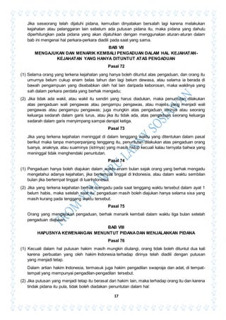 17
Jika seseorang telah dijatuhi pidana, kemudian dinyatakan bersalah lagi karena melakukan
kejahatan atau pelanggaran lain sebelum ada putusan pidana itu, maka pidana yang dahulu
diperhitungkan pada pidana yang akan dijatuhkan dengan menggunakan aturan-aturan dalam
bab ini mengenai hal perkara-perkara diadili pada saat yang sama.
BAB VII
MENGAJUKAN DAN MENARIK KEMBALI PENGADUAN DALAM HAL KEJAHATAN-
KEJAHATAN YANG HANYA DITUNTUT ATAS PENGADUAN
Pasal 72
(1) Selama orang yang terkena kejahatan yang hanya boleh dituntut atas pengaduan, dan orang itu
umurnya belum cukup enam belas tahun dan lagi belum dewasa, atau selama ia berada di
bawah pengampuan yang disebabkan oleh hal lain daripada keborosan, maka wakilnya yang
sah dalam perkara perdata yang berhak mengadu;
(2) Jika tidak ada wakil, atau wakil itu sendiri yang harus diadukan, maka penuntutan dilakukan
atas pengaduan wali pengawas atau pengampu pengawas, atau majelis yang menjadi wali
pengawas atau pengampu pengawas; juga mungkin atas pengaduan istrinya atau seorang
keluarga sedarah dalam garis lurus, atau jika itu tidak ada, atas pengaduan seorang keluarga
sedarah dalam garis menyimpang sampai derajat ketiga.
Pasal 73
Jika yang terkena kejahatan meninggal di dalam tenggang waktu yang ditentukan dalam pasal
berikut maka tanpa memperpanjang tenggang itu, penuntutan dilakukan atas pengaduan orang
tuanya, anaknya, atau suaminya (istrinya) yang masih hidup kecuali kalau ternyata bahwa yang
meninggal tidak menghendaki penuntutan.
Pasal 74
(1) Pengaduan hanya boleh diajukan dalam waktu enam bulan sejak orang yang berhak mengadu
mengetahui adanya kejahatan, jika bertempat tinggal di Indonesia, atau dalam waktu sembilan
bulan jika bertempat tinggal di luarIndonesia.
(2) Jika yang terkena kejahatan berhak mengadu pada saat tenggang waktu tersebut dalam ayat 1
belum habis, maka setelah saat itu, pengaduan masih boleh diajukan hanya selama sisa yang
masih kurang pada tenggang waktu tersebut.
Pasal 75
Orang yang mengajukan pengaduan, berhak menarik kembali dalam waktu tiga bulan setelah
pengaduan diajukan.
BAB VIII
HAPUSNYA KEWENANGAN MENUNTUT PIDANADAN MENJALANKAN PIDANA
Pasal 76
(1) Kecuali dalam hal putusan hakim masih mungkin diulangi, orang tidak boleh dituntut dua kali
karena perbuatan yang oleh hakim Indonesia terhadap dirinya telah diadili dengan putusan
yang menjadi tetap.
Dalam artian hakim Indonesia, termasuk juga hakim pengadilan swapraja dan adat, di tempat-
tempat yang mempunyai pengadilan-pengadilan tersebut.
(2) Jika putusan yang menjadi tetap itu berasal dari hakim lain, maka terhadap orang itu dan karena
tindak pidana itu pula, tidak boleh diadakan penuntutan dalam hal:
 