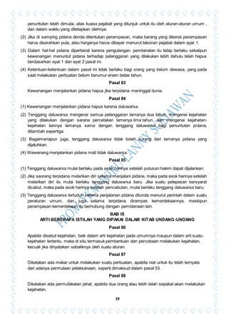 19
penuntutan telah dimulai, atas kuasa pejabat yang ditunjuk untuk itu oleh aturan-aturan umum ,
dan dalam waktu yang ditetapkan olehnya.
(2) Jika di samping pidana denda ditentukan perampasan, maka barang yang dikenai perampasan
harus diserahkan pula, atau harganya harus dibayar menurut taksiran pejabat dalam ayat 1.
(3) Dalam hal-hal pidana diperberat karena pengulangan, pemberatan itu tetap berlaku sekalipun
kewenangan menuntut pidana terhadap pelanggaran yang dilakukan lebih dahulu telah hapus
berdasarkan ayat 1 dan ayat 2 pasal ini.
(4) Ketentuan-ketentuan dalam pasal ini tidak berlaku bagi orang yang belum dewasa, yang pada
saat melakukan perbuatan belum berumur enam belas tahun.
Pasal 83
Kewenangan menjalankan pidana hapus jika terpidana meninggal dunia.
Pasal 84
(1) Kewenangan menjalankan pidana hapus karena daluwarsa.
(2) Tenggang daluwarsa mengenai semua pelanggaran lamanya dua tahun, mengenai kejahatan
yang dilakukan dengan sarana percetakan lamanya lima tahun, dan mengenai kejahatan-
kejahatan lainnya lamanya sama dengan tenggang daluwarsa bagi penuntutan pidana,
ditambah sepertiga.
(3) Bagaimanapun juga, tenggang daluwarsa tidak boleh kurang dari lamanya pidana yang
dijatuhkan.
(4) Wewenang menjalankan pidana mati tidak daluwarsa.
Pasal 85
(1) Tenggang daluwarsa mulai berlaku pada esak harinya setelah putusan hakim dapat dijalankan.
(2) Jika seorang terpidana melarikan diri selama menjalani pidana, maka pada esok harinya setelah
melarikan diri itu mulai berlaku tenggang daluwarsa baru. Jika suatu pelepasan bersyarat
dicabut, maka pada esok harinya setelah pencabutan, mulai berlaku tenggang daluwarsa baru.
(3) Tenggang daluwarsa tertuduh selama penjalanan pidana ditunda menurut perintah dalam suatu
peraturan umum, dan juga selama terpidana dirampas kemerdekaannya, meskipun
perampasan kemerdekaan itu berhubung dengan pemidanaan lain.
BAB IX
ARTI BEBERAPA ISTILAH YANG DIPAKAI DALAM KITAB UNDANG-UNDANG
Pasal 86
Apabila disebut kejahatan, baik dalam arti kejahatan pada umumnya maupun dalam arti suatu
kejahatan tertentu, maka di situ termasuk pembantuan dan percobaan melakukan kejahatan,
kecuali jika dinyatakan sebaliknya oleh suatu aturan.
Pasal 87
Dikatakan ada makar untuk melakukan suatu perbuatan, apabila niat untuk itu telah ternyata
dari adanya permulaan pelaksanaan, seperti dimaksud dalam pasal 53.
Pasal 88
Dikatakan ada permufakatan jahat, apabila dua orang atau lebih telah sepakat akan melakukan
kejahatan.
 