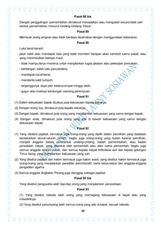 20
Pasal 88 bis
Dengan penggulingan pemerintahan dimaksud meniadakan atau mengubah secara tidak sah
bentuk pemerintahan menurut Undang-Undang Dasar.
Pasal 89
Membuat orang pingsan atau tidak berdaya disamakan dengan menggunakan kekerasan.
Pasal 90
Luka berat berarti:
- jatuh sakit atau mendapat luka yang tidak memberi harapan akan sembuh sama sekali, atau
yang menimbulkan bahaya maut;
- tidak mampu terus-menerus untuk menjalankan tugas jabatan atau pekerjaan pencarian;
- kehilangan salah satu pancaindera;
- mendapat cacat berat;
- menderita sakit lumpuh;
- terganggunya daya pikir selama empat minggu lebih;
- gugur atau matinya kandungan seorang perempuan.
Pasal 91
(1) Dalam kekuasaan bapak dicakup pula kekuasaan kepala keluarga.
(2) Dengan orang tua, dimaksud pula kepala keluarga.
(3) Dengan bapak, dimaksud pula orang yang menjalankan kekuasaan yang sama dengan bapak.
(4) Dengan anak, dimaksud pula orang yang ada di bawah kekuasaan yang sama dengan
kekuasaan bapak.
Pasal 92
(1) Yang disebut pejabat, termasuk juga orang-orang yang dipilih dalam pemilihan yang diadakan
berdasarkan aturan-aturan umum, begitu juga orang-orang yang bukan karena pemilihan,
menjadi anggota badan pembentuk undang-undang, badan pemerintahan, atau badan
perwakilan rakyat, yang dibentuk oleh pemerintah atau atas nama pemerintah; begitu juga
semua anggota dewan subak, dan semua kepala rakyat Indonesia asli dan kepala golongan
Timur Asing, yang menjalankan kekuasaan yang sah.
(2) Yang disebut pejabat dan hakim termasuk juga hakim wasit; yang disebut hakim termasuk juga
orang-orang yang menjalankan peradilan administratif, serta ketua-ketua dan anggota-anggota
pengadilan agama.
(3) Semua anggota Angkatan Perang juga dianggap sebagai pejabat.
Pasal 92 bis
Yang disebut pengusaha ialah tiap-tiap orang yang menjalankan perusahaan.
Pasal 93
(1) Yang disebut nakoda ialah orang yang memegang kekuasaan di kapal atau yang
mewakilinya.
(2) Yang disebut penumpang ialah semua orang yang ada di kapal, kecuali nakoda.
 