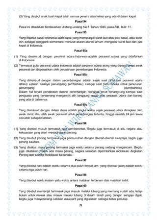 21
(3) Yang disebut anak buah kapal ialah semua perwira atau kelasi yang ada di dalam kapal.
Pasal 94
Pasal ini ditiadakan berdasarkan Undang-undang No.1 Tahun 1946, pasal VIII, butir 11.
Pasal 95
Yang disebut kapal Indonesia ialah kapal yang mempunyai surat laut atau pas kapal, atau surat
izin sebagai pengganti sementara menurut aturan-aturan umum mengenai surat laut dan pas
kapal di Indonesia.
Pasal 95a
(1) Yang dimaksud dengan pesawat udara Indonesia adalah pesawat udara yang didaftarkan
di Indonesia.
(2) Termasuk pula pesawat udara Indonesia adalah pesawat udara asing yang disewa tanpa awak
pesawat dan dioperasikan oleh perusahaan penerbangan Indonesia.
Pasal 95b
Yang dimaksud dengan dalam penerbanagan adalah sejak saat pintu luar pesawat udara
ditutup setelah naiknya penumpang (embarkasi) sampai saat pintu dibuka untuk penurunan
penumpang (diembarkasi).
Dalam hal terjadi pendaratan darurat penerbangan dianggap terus berlangsung sampai saat
penguasa yang berwenang mengambil alih tanggung jawab atas pesawat udara dan barang
yang ada di dalamnya.
Pasal 95c
Yang diamksud dengan dalam dinas adalah jangka waktu sejak pesawat udara disiapkan oleh
awak darat atau oleh awak pesawat untuk penerbangan tertentu, hingga setelah 24 jam lewat
sesudah setiapendaratan.
Pasal 96
(1) Yang disebut musuh termasuk juga pemberontak. Begitu juga termasuk di situ negara atau
kekuasaan yang akan menjadi lawan perang.
(2) Yang disebut perang termasuk juga permusuhan dengan daerah-daerah swapraja, begitu juga
perang saudara.
(3) Yang disebut masa perang termasuk juga waktu selama perang sedang mengancam. Begitu
juga dikatakan masih ada masa perang, segera sesudah diperintahkan mobilisasi Angkatan
Perang dan selama mobilisasi itu berlaku.
Pasal 97
Yang disebut hari adalah waktu selama dua puluh empat jam; yang disebut bulan adalah waktu
selama tiga puluh hari.
Pasal 98
Yang disebut waktu malam yaitu waktu antara matahari terbenam dan matahari terbit.
Pasal 99
Yang disebut memanjat termasuk juga masuk melalui lubang yang memang sudah ada, tetapi
bukan untuk masuk atau masuk melalui lubang di dalam tanah yang dengan sengaja digali;
begitu juga menyeberangi selokan atau parit yang digunakan sebagai batas penutup.
 