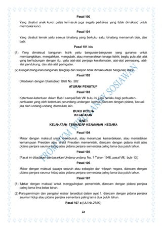 22
Pasal 100
Yang disebut anak kunci palsu termasuk juga segala perkakas yang tidak dimaksud untuk
membuka kunci.
Pasal 101
Yang disebut ternak yaitu semua binatang yang berkuku satu, binatang memamah biak, dan
babi.
Pasal 101 bis
(1) Yang dimaksud bangunan listrik yaitu bangunan-bangunan yang gunanya untuk
membangkitkan, mengalirkan, mengubah, atau menyerahkan tenaga listrik; begitu pula alat-alat
yang berhubungan dengan itu, yaitu alat-alat penjaga keselamatan, alat-alat pemasang, alat-
alat pendukung, dan alat-alat peringatan.
(2) Dengan bangunan-bangunan telegrap dan telepon tidak dimaksudkan bangunan listrik.
Pasal 102
Ditiadakan dengan Staatsblad 1920 No. 382
ATURAN PENUTUP
Pasal 103
Ketentuan-ketentuan dalam Bab I sampai Bab VIII buku ini juga berlaku bagi perbuatan-
perbuatan yang oleh ketentuan perundang-undangan lainnya diancam dengan pidana, kecuali
jika oleh undang-undang ditentukan lain.
BUKU KEDUA
KEJAHATAN
BAB I
KEJAHATAN TERHADAP KEAMANAN NEGARA
Pasal 104
Makar dengan maksud untuk membunuh, atau merampas kemerdekaan, atau meniadakan
kemampuan Presiden atau Wakil Presiden memerintah, diancam dengan pidana mati atau
pidana penjara seumur hidup atau pidana penjara sementara paling lama dua puluh tahun.
Pasal 105
[Pasal ini ditiadakan berdasarkan Undang-undang No. 1 Tahun 1946, pasal VIII, butir 13.]
Pasal 106
Makar dengan maksud supaya seluruh atau sebagian dari wilayah negara, diancam dengan
pidana penjara seumur hidup atau pidana penjara sementara paling lama dua puluh tahun.
Pasal 107
(1) Makar dengan maksud untuk menggulingkan pemerintah, diancam dengan pidana penjara
paling lama lima belas tahun.
(2) Para pemimpin dan pengatur makar tersebbut dalam ayat 1, diancam dengan pidana penjara
seumur hidup atau pidana penjara sementara paling lama dua puluh tahun.
Pasal 107 a (UU No.27/99)
 