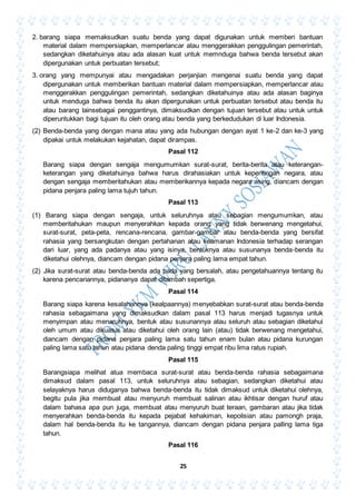 25
2. barang siapa memaksudkan suatu benda yang dapat digunakan untuk memberi bantuan
material dalam mempersiapkan, memperlancar atau menggerakkan penggulingan pemerintah,
sedangkan diketahuinya atau ada alasan kuat untuk memnduga bahwa benda tersebut akan
dipergunakan untuk perbuatan tersebut;
3. orang yang mempunyai atau mengadakan perjanjian mengenai suatu benda yang dapat
dipergunakan untuk memberikan bantuan material dalam mempersiapkan, memperlancar atau
menggerakkan penggulingan pemerintah, sedangkan diketahuinya atau ada alasan baginya
untuk menduga bahwa benda itu akan dipergunakan untuk perbuatan tersebut atau benda itu
atau barang lainsebagai penggantinya, dimaksudkan dengan tujuan tersebut atau untuk untuk
diperuntukkan bagi tujuan itu oleh orang atau benda yang berkedudukan di luar Indonesia.
(2) Benda-benda yang dengan mana atau yang ada hubungan dengan ayat 1 ke-2 dan ke-3 yang
dipakai untuk melakukan kejahatan, dapat dirampas.
Pasal 112
Barang siapa dengan sengaja mengumumkan surat-surat, berita-berita atau keterangan-
keterangan yang diketahuinya bahwa harus dirahasiakan untuk kepentingan negara, atau
dengan sengaja memberitahukan atau memberikannya kepada negara asing, diancam dengan
pidana penjara paling lama tujuh tahun.
Pasal 113
(1) Barang siapa dengan sengaja, untuk seluruhnya atau sebagian mengumumkan, atau
memberitahukan maupun menyerahkan kepada orang yang tidak berwenang mengetahui,
surat-surat, peta-peta, rencana-rencana, gambar-gambar atau benda-benda yang bersifat
rahasia yang bersangkutan dengan pertahanan atau keamanan Indonesia terhadap serangan
dari luar, yang ada padanya atau yang isinya, bentuknya atau susunanya benda-benda itu
diketahui olehnya, diancam dengan pidana penjara paling lama empat tahun.
(2) Jika surat-surat atau benda-benda ada pada yang bersalah, atau pengetahuannya tentang itu
karena pencariannya, pidananya dapat ditambah sepertiga.
Pasal 114
Barang siapa karena kesalahannya (kealpaannya) menyebabkan surat-surat atau benda-benda
rahasia sebagaimana yang dimaksudkan dalam pasal 113 harus menjadi tugasnya untuk
menyimpan atau menaruhnya, bentuk atau susunannya atau seluruh atau sebagian diketahui
oleh umum atau dikuasai atau diketahui oleh orang lain (atau) tidak berwenang mengetahui,
diancam dengan pidana penjara paling lama satu tahun enam bulan atau pidana kurungan
paling lama satu tahun atau pidana denda paling tinggi empat ribu lima ratus rupiah.
Pasal 115
Barangsiapa melihat atua membaca surat-surat atau benda-benda rahasia sebagaimana
dimaksud dalam pasal 113, untuk seluruhnya atau sebagian, sedangkan diketahui atau
selayaknya harus diduganya bahwa benda-benda itu tidak dimaksud untuk diketahui olehnya,
begitu pula jika membuat atau menyuruh membuat salinan atau ikhtisar dengan huruf atau
dalam bahasa apa pun juga, membuat atau menyuruh buat teraan, gambaran atau jika tidak
menyerahkan benda-benda itu kepada pejabat kehakiman, kepolisian atau pamongh praja,
dalam hal benda-benda itu ke tangannya, diancam dengan pidana penjara palling lama tiga
tahun.
Pasal 116
 