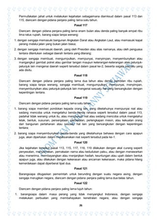 26
Permufakatan jahat untuk melakukan kejahatan sebagaimana diamksud dalam pasal 113 dan
115, diancam dengan pidana penjara paling lama satu tahun.
Pasal 117
Diancam dengan pidana penjara paling lama enam bulan atau denda paling banyak empat ribu
lima ratus rupiah, barang siapa tanpa wenang:
1. dengan sengaja memasuki bangunan Angkatan Darat atau Angkatan Laut, atau memasuki kapal
perang melalui jalan yang bukan jalan biasa;
2. dengan sengaja memasuki daerah, yang oleh Presiden atau atas namanya, atau oleh penguasa
tentara ditentukan sebagai daerah tentara yang dilarang;
3. dengan sengaja membuat, mengumpulkan, mempunyai, menyimpan, menyembunyikan atau
mangangkut gambat potret atau gambar tangan maupun keterangan-keterangan atau petunjuk-
petunjuk lain mengenai daerah seperti tersebut dalam pasal ke-2, beserta segala sesuatu yang
ada disitu.
Pasal 118
Diancam dengan pidana penjara paling lama dua tahun atau denda sembilan ribu rupiah,
barang siapa tanpa wenang, sengaja membuat, mengumpulkan, mempunyai, menyimpan,
menyembunyikan atau petunjuk-petunjuk lain mengenai sesuatu hal yang bersangkutan dengan
kepentingan tentara.
Pasal 119
Diancam dengan pidana penjara paling lama satu tahun:
1. barang siapa memberi pondokan kepada orang lain, yang diketahuinya mempunyai niat atau
sedang mencoba untuk mengetahui benda-benda rahasia seperti tersebut dalam pasal 113,
padahal tidak wenang untuk itu, atau mempunyai niat atau sedang mencoba untuk mengetahui
letak, bentuk, susunan, persenjataan, perbekalan, perlengkapan mesin, atau kekuatan orang
dari bangunan pertahanan atau sesuatu hal lain yang bersangkutan dengan kepentingan
tentara;
2. barang siapa menyembunyikan benda-benda yang diketahuinya behawa dengan cara apapun
juga, akan diperlukan dalam melaksanakan niat seperti tersebut pada ke-1.
Pasal 120
Jika kejahatan tersebut pasal 113, 115, 117, 118, 119 dilakukan dengan akal curang seperti
penyesatan, menyamakan, pemakaian nama atau kedudukan palsu, atau dengan menawarkan
atau menerima, membayangkan atau menjanjikan hadiah, keuntungan atau upah dalam bentuk
apapun juga, atau dilakukan dengan kekerasan atau ancaman kekerasan, maka pidana hilang
kemerdekaan dapat diperberat lipat dua.
Pasal 121
Barangsiapa ditugaskan pemerintah untuk berunding dengan suatu negara asing, dengan
sengaja merugikan negara, diancam dengan pidana penjara paling lama dua belas tahun.
Pasal 122
Diancam dengan pidana penjara paling lama tujuh tahun:
1. barangsiapa dalam masa perang yang tidak menyangkut Indonesia, dengan sengaja
melakukan perbuatan yang membahayakan kenetralan negara, atau dengan sengaja
 