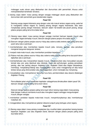 27
melanggar suatu aturan yang dikeluarkan dan diumumkan oleh pemerintah, khusus untuk
mempertahankan kenetralan tersebut;
2. barang siapa dalam masa perang dengan sengaja melanggar aturan yang dikeluarkan dan
diumumkan oleh pemerintah guna keselamatan negara.
Pasal 123
Seorang warga negara Indonesia yang dengan suka rela masuk tentara negara asing, pada hal
ia mengetahui bahwa negara itu sedang perang dengan negara Indonesaia, atau akan
menghadapi perang dengan Indonesia, diancam dalam hal terakhir jika pecah perang, denga
pidana penjara paling lama lima belas tahun.
Pasal 124
(1) Barang siapa dalam masa perang dengan sengaja memberi bantuan kepada musuh atau
merugikan negara terhadap musuh, diancam dengan pidana penjara lima belas tahun.
(2) Diancam dengan pidana penjara seumur hidup atau selama waktu tertentu atau paling lama dua
puluh tahun jika si pembuat :
1. memberitahukan atau memberikan kepada musuh peta, rencana, gambar, atau penulisan
mengenai bangunan-bangunan tentara;
2. menjadi mata-mata musuh, atau memberikan pondokan kepadanya.
(3) Pidana mati atau pidana seumur hidup atau selama waktu tertentu paling lama dua puluh tahun
dijatuhkan jika si pembuat :
1. memberitahukan atau menyerahkan kepada musuh, menghancurkan atau merusakkan sesuatu
tempat atau pos yang diperkuat atau diduduki, suatu alat perhubungan, gudang persediaan
perang, atau kas perang ataupun Angkatan Laut, Angkatan Darat atau bagian daripadanya,
merintangi, menghalang-halangi atau menggagalkan suatu untuk menggenangi air atau karya
tentara lainya yang direncanakan atau diselenggarakan untuk menangkis tau menyerang;
2. menyebabkan atau memperlancar timbulnya huru-hara, pemberontakan atau desersi dikalangan
Angkatan Perang.
Pasal 125
Permufakatan jahat untuk melakukan kejahatan sebagaimana dimaksudkan dalam pasal 124,
diancam dengan pidana paling lama enam tahun.
Pasal 126
Diancam dengan pidana penjara paling lama tujuh tahun barang siapa dalam masa perang,
tidak dengan maksud membantu musuh atau merugikan negara sehingga menguntungkan
musuh, dengan sengaja:
1. memberikan pondokan kepada mata-mata musuh, menyembunyikannya atau membantunya
melarikan diri;
2. menggerakkan atau memperlancar pelarian (desersi) prajurit yang bertugas untuk negara.
Pasal 127
(1) Barang siapa dalam masa perang menjalankan tipu muslihat dalam penyerahan barang-barang
keperluan Angkatan Laut atau Angkatan Darat, diancam dengan pidana penjara paling lama
dua belas tahun.
 