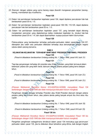 28
(2) Diancam dengan pidana yang sama barang siapa diserahi mengawasi penyerahan barang-
barang, membiarkan tipu muslihat itu.
Pasal 128
(1) Dalam hal pemidanaan berdasarkan kejahatan pasal 104, dapat dipidana pencabutan hak-hak
berdasarkan pasal 35 no. 1-5.
(2) Dalam hal pemidanaan berdasarkan kejahatan pasal-pasal 106-108, 110-125, dapat dipidana
pencabutan hak-hak berdasarkan pasal 35 no. 1-3.
(3) Dalam hal pemidanaan berdasarkan kejahatan pasal 127, yang bersalah dapat dilarang
menjalankan pencarian yang dijalankannya ketika melakukan kejahatan itu, dicabut hak-hak
berdasarkan pasal 35 no. 1-4, dan dapat diperintahkan supaya putusan hakim diumumkan.
Pasal 129
Pidana-pidana yang berdasarkan terhadap perbuatan-perbuatan dalam pasal-pasal 124-127,
diterapkan jika salah satu perbuatan dilakukan terhadap atua bersangkutan dengan negara
sekutu dalam perang bersama.
BAB II
KEJAHATAN-KEJAHATAN TERHADAP MARTABAT PRESIDEN DAN WAKIL PRESIDEN
Pasal 130
(Pasal ini ditiadakan berdasarkan Undang-undang No. 1 Tahun 1946, pasal VIII, butir 21)
Pasal 131
Tiap-tiap penyerangan terhadap diri presiden atau Wakil Presiden, yang tidak termasuk dalam
ketentuan pidana lain yang lebih berat, diancam dengan pidana penjara paling lama delapan
tahun.
Pasal 132
(Pasal ini ditiadakan berdasarkan Undang-undang No. 1 Tahun 1946, pasal VIII, butir 23.)
Pasal 133
(Pasal ini ditiadakan berdasarkan Undang-undang No. 1 Tahun 1946, pasal VIII, butir 23.)
Pasal 134
(Putusan Mahkamah Konstitusi Nomor 013-022/PUU-IV/2006, menyatakan Pasal 134
bertentangan dengan UUD 1945 dan tidak mempunyai kekuatan hukum mengikat)
Penghinaan dengan sengaja terhadap Presiden atau Wakil Presiden diancam dengan pidana
penjara paling lama enam tahun, atau pidana denda paling banyak empat ribu lima ratus ribu
rupiah.
Pasal 135
(Pasal ini ditiadakan berdasarkan Undang-undang No. 1 Tahun 1946, pasal VIII, butir 25)
Pasal 136
(Pasal ini ditiadakan berdasarkan Undang-undang No. 1 Tahun 1946, pasal VIII butir 25)
Pasal 136 bis
(Putusan Mahkamah Konstitusi Nomor 013-022/PUU-IV/2006, menyatakan Pasal 136 bis
bertentangan dengan UUD 1945 dan tidak mempunyai kekuatan hukum mengikat)
Pengertian penghinaan sebagaimana dimaksud dalam pasal 134 mencakup juga perumusan
perbuatan dalam pasal 135, jika itu dilakukan diluar kehadiran yang dihina, baik dengan tingkah
 