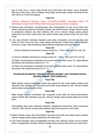 29
laku di muka umum, maupun tidak dimuka umum baik lidsan atau tulisan, namun dihadapan
lebih dari empat orang, atau di hadapan orang ketiga, bertentangan dengan kehendaknya dan
oleh karena itu merasa tersinggung.
Pasal 137
(Putusan Mahkamah Konstitusi Nomor 013-022/PUU-IV/2006, menyatakan Pasal 137
bertentangan dengan UUD 1945 dan tidak mempunyai kekuatan hukum mengikat)
(1) Barang siapa menyiarkan, mempertunjukan, atau menempelkan di muka umum tulisan atau
lukisan yang berisi penghinaan terhadap Presiden atau Wakil Presiden, dengan maksud supaya
isi penghinaan diketahui atau lebih diketahui oleh umum, diancam dengan pidana penjara
paling lama satu tahun empat bulan atau pidana denda paling banyak empat ribu lima ratus
rupiah.
(2) Jika yang bersalah melakukan kejahatan pada waktu menjalankan pencariannya, dan pada
waktu itu belum lewat dua tahun sejak adanya pemidanaan menjadi tetap karena kejahatan
semacam itu juga, maka terhadapnya dapat dilarang menjalankan pencarian tersebut.
Pasal 138
(Pasal ini ditiadakan berdasarkan Undang-undang No. 1 Tahun 1946, pasal VIII, butir 28)
Pasal 139
(1) (Ayat ini ditiadakan berdasarkan Undang-undang No. 1 Tahun 1946, pasal VIII, butir 29).
(2) Dalam hal pemidanaan berdasarkan perumusan kejahatan dalam pasal 131, dapat dipidana
pencabutan hak berdasarkan pasal 35 no. 1-4.
(3) Dalam hal pemidanaan berdasarkan perumusan kejahatan dalam pasal 134, dapat dipidana
pencabutan hak berdasarkan pasal 35 no. 1-3.
BAB III
KEJAHATAN-KEJAHATAN TERHADAP NEGARA SAHABAT DAN TERHADAP KEPALA
NEGARA SAHABAT SERTAWAKILNYA
Pasal 139a
Makar dengan maksud melepaskan wilayah atau daerah lain dari suatu negara sahabat untuk
seluruhnya atau sebagian dari kekuasaan pemerintah yang berkuasa di situ, diancam dengan
pidana penjara paling lama lima tahun.
Pasal 139b
Makar dengan maksud meniadakan atau mengubah secara tidak sah bentuk pemerintahan
negara sahabat atau daerahnya yang lain, diancam dengan pidana penjara paling lama empat
tahun.
Pasal 139c
Permufakatan jahat untuk melakukan kejahatan sebagaimana dirumuskan dalam pasal-pasal
139a dan 139b, diancam dengan pidana penjara paling lama satu tahun enam bulan.
Pasal 140
(1) Makar terhadap nyawa atau kemerdekaan raja yang memerintah atau kepala negara sahabat,
diancam dengan pidana penjara paling lama lima belas tahun.
(2) Jika makar terhadap nyawa mengakibatkan kematian atau dilakukan dengan rencana terlebih
dahulu mengakibatkan kematian, diancam dengan pidana penjara paling lama dua puluh tahun.
 