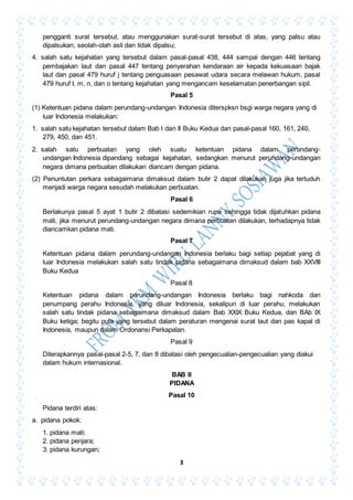 3
pengganti surat tersebut, atau menggunakan surat-surat tersebut di atas, yang palsu atau
dipalsukan, seolah-olah asli dan tidak dipalsu;
4. salah satu kejahatan yang tersebut dalam pasal-pasal 438, 444 sampai dengan 446 tentang
pembajakan laut dan pasal 447 tentang penyerahan kendaraan air kepada kekuasaan bajak
laut dan pasal 479 huruf j tentang penguasaan pesawat udara secara melawan hukum, pasal
479 huruf I, m, n, dan o tentang kejahatan yang mengancam keselamatan penerbangan sipil.
Pasal 5
(1) Ketentuan pidana dalam perundang-undangan Indonesia diterspksn bsgi warga negara yang di
luar Indonesia melakukan:
1. salah satu kejahatan tersebut dalam Bab I dan II Buku Kedua dan pasal-pasal 160, 161, 240,
279, 450, dan 451.
2. salah satu perbuatan yang oleh suatu ketentuan pidana dalam perundang-
undangan Indonesia dipandang sebagai kejahatan, sedangkan menurut perundang-undangan
negara dimana perbuatan dilakukan diancam dengan pidana.
(2) Penuntutan perkara sebagaimana dimaksud dalam butir 2 dapat dilakukan juga jika tertuduh
menjadi warga negara sesudah melakukan perbuatan.
Pasal 6
Berlakunya pasal 5 ayat 1 butir 2 dibatasi sedemikian rupa sehingga tidak dijatuhkan pidana
mati, jika menurut perundang-undangan negara dimana perbuatan dilakukan, terhadapnya tidak
diancamkan pidana mati.
Pasal 7
Ketentuan pidana dalam perundang-undangan Indonesia berlaku bagi setiap pejabat yang di
luar Indonesia melakukan salah satu tindak pidana sebagaimana dimaksud dalam bab XXVIII
Buku Kedua
Pasal 8
Ketentuan pidana dalam perundang-undangan Indonesia berlaku bagi nahkoda dan
penumpang perahu Indonesia, yang diluar Indonesia, sekalipun di luar perahu, melakukan
salah satu tindak pidana sebagaimana dimaksud dalam Bab XXIX Buku Kedua, dan BAb IX
Buku ketiga; begitu pula yang tersebut dalam peraturan mengenai surat laut dan pas kapal di
Indonesia, maupun dalam Ordonansi Perkapalan.
Pasal 9
Diterapkannya pasal-pasal 2-5, 7, dan 8 dibatasi oleh pengecualian-pengecualian yang diakui
dalam hukum internasional.
BAB II
PIDANA
Pasal 10
Pidana terdiri atas:
a. pidana pokok:
1. pidana mati;
2. pidana penjara;
3. pidana kurungan;
 