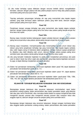 30
(3) Jika makar terhadap nyawa dilakukan dengan rencana terlebih dahulu mengakibatkan
kematian, diancam dengan pidana mati atau pidana penjara seumur hidup atau pidana penjara
sementara paling lama dua puluh tahun.
Pasal 141
Tiap-tiap perbuatan penyerangan terhadap diri raja yang memerintah atau kepala negara
sahabat, yang tidak termasuk dalam ketentuan pidana yang lebih berat, diancam dengan
pidana penjara paling lama tujuh tahun.
Pasal 142
Penghinaan dengan sengaja terhadap raja yang memerintah atau kepala negara sahabat,
diancam dengan pidana penjara paling lama lima tahun atau pidana paling banyak empat ribu
lima ratus ribu rupiah.
Pasal 142a
Barang siapa menodai bendera kebangsaan negara sahabat diancam dengan pidana penjara
paling lama empat tahun atau pidana denda paling banyak empat ribu lima ratus rupiah.
Pasal 144
(1) Barang siapa menyiarkan, mempertunjukkan atau menempelkan dimuka umum tulisan atau
lukisan yang berisi penghinaan terhadap raja yang memerintah, atau kepala negara sahabat,
atau wakil negara asing di Indonesia dalam pangkatnya, dengan maksud supaya penghinaan
itu diketahui atau lebih diketahui oleh umum, diancam dengan pidana penjara paling lama
sembilan bulan atau pidana denda paling banyak empat ribu lima ratus rupiah.
(2) Jika yang bersalah melakukan kejahatan itu pada waktu menjalankan pencarianya, dan pada
saat itu belum lewat dua tahun sejak ada pemidanaan yang tetap karena kejahatan semacam
itu juga, ia dapat dilarang menjalankan pencarian tersebut.
Pasal 145
(1) Dalam hal pemidanaan berdasarkan perumusan kejahatan dalam pasal 140, dapat dipidanan
pencabutan hak berdasarkan pasal 35 no. 1-5.
(2) Dalam hal pemidanaan berdasarkan perumusan kejahatan dalam pasal 141, dapat dipidana
pencabutan hak berdasarkan pasal 335 no. 1-4.
(3) Dalam hal pemidanaan berdasarkan perumusan kejahatan dalam pasal-pasal 139a, 139b,
139c, 142, dan 143, dapat dipidana pencabutan hak berdasarkan pasal 35 no. 1-3.
BAB IV
KEJAHATAN TERHADAP MELAKUKAN KEWAJIBAN DAN HAK KENEGARAAN
Pasal 146
Barangsiapa dengan kekerasan atau ancaman kekerasan membubarkan rapat badan
pembentuk undang-undang, badan pemerintahan atau badan perwakilan rakyat, yang dibentuk
oleh atau atas nama Pemerintah, atau memaksa badan-badan itu supaya mengambil atau tidak
mengambil sesuatu putusan atau mengambil sesuatu putusan atau mengusir ketua atau
anggota rapat itu, diancam dengan ancaman penjara paling lama sembilan tahun.
Pasal 147
Barangsiapa dengan kekerasan atau ancaman kekerasan, dengan sengaja merintangi ketua
atau anggota badan pembentuk undang-undang, badan pemerintahan atau badan perwakilan
 