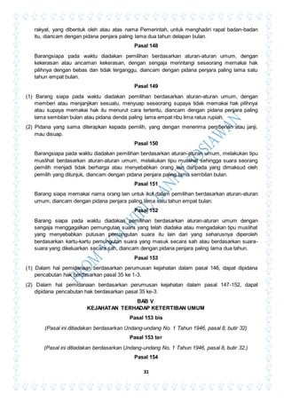 31
rakyat, yang dibentuk oleh atau atas nama Pemerintah, untuk menghadiri rapat badan-badan
itu, diancam dengan pidana penjara paling lama dua tahun delapan bulan.
Pasal 148
Barangsiapa pada waktu diadakan pemilihan berdasarkan aturan-aturan umum, dengan
kekerasan atau ancaman kekerasan, dengan sengaja merintangi seseorang memakai hak
pilihnya dengan bebas dan tidak terganggu, diancam dengan pidana penjara paling lama satu
tahun empat bulan.
Pasal 149
(1) Barang siapa pada waktu diadakan pemilihan berdasarkan aturan-aturan umum, dengan
memberi atau menjanjikan sesuatu, menyuap seseorang supaya tidak memakai hak pilihnya
atau supaya memakai hak itu menurut cara tertentu, diancam dengan pidana penjara paling
lama sembilan bulan atau pidana denda paling lama empat ribu lima ratus rupiah.
(2) Pidana yang sama diterapkan kepada pemilih, yang dengan menerima pemberian atau janji,
mau disuap.
Pasal 150
Barangsiapa pada waktu diadakan pemilihan berdasarkan aturan-aturan umum, melakukan tipu
muslihat berdasarkan aturan-aturan umum, melakukan tipu muslihat sehingga suara seorang
pemilih menjadi tidak berharga atau menyebabkan orang lain daripada yang dimaksud oleh
pemilih yang ditunjuk, diancam dengan pidana penjara paling lama sembilan bulan.
Pasal 151
Barang siapa memakai nama orang lain untuk ikut dalam pemilihan berdasarkan aturan-aturan
umum, diancam dengan pidana penjara paling lama satu tahun empat bulan.
Pasal 152
Barang siapa pada waktu diadakan pemilihan berdasarkan aturan-aturan umum dengan
sengaja menggagalkan pemungutan suara yang telah diadaka atau mengadakan tipu muslihat
yang menyebabkan putusan pemungutan suara itu lain dari yang seharusnya diperoleh
berdasarkan kartu-kartu pemungutan suara yang masuk secara sah atau berdasarkan suara-
suara yang dikeluarkan secara sah, diancam dengan pidana penjara paling lama dua tahun.
Pasal 153
(1) Dalam hal pemidanaan berdasarkan perumusan kejahatan dalam pasal 146, dapat dipidana
pencabutan hak berdasarkan pasal 35 ke 1-3.
(2) Dalam hal pemidanaan berdasarkan perumusan kejahatan dalam pasal 147-152, dapat
dipidana pencabutan hak berdasarkan pasal 35 ke-3.
BAB V
KEJAHATAN TERHADAP KETERTIBAN UMUM
Pasal 153 bis
(Pasal ini ditiadakan berdasarkan Undang-undang No. 1 Tahun 1946, pasal 8, butir 32)
Pasal 153 ter
(Pasal ini ditiadakan berdasarkan Undang-undang No. 1 Tahun 1946, pasal 8, butir 32.)
Pasal 154
 