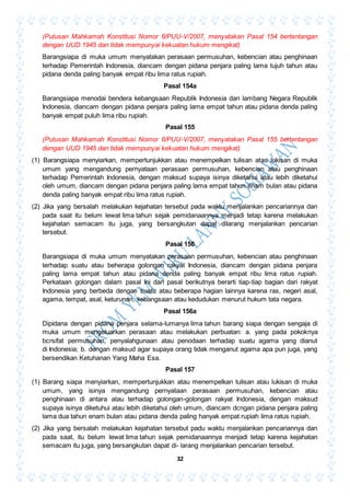 32
(Putusan Mahkamah Konstitusi Nomor 6/PUU-V/2007, menyatakan Pasal 154 bertentangan
dengan UUD 1945 dan tidak mempunyai kekuatan hukum mengikat)
Barangsiapa di muka umum menyatakan perasaan permusuhan, kebencian atau penghinaan
terhadap Pemerintah Indonesia, diancam dengan pidana penjara paling lama tujuh tahun atau
pidana denda paling banyak empat ribu lima ratus rupiah.
Pasal 154a
Barangsiapa menodai bendera kebangsaan Republik Indonesia dan lambang Negara Republik
Indonesia, diancam dengan pidana penjara paling lama empat tahun atau pidana denda paling
banyak empat puluh lima ribu rupiah.
Pasal 155
(Putusan Mahkamah Konstitusi Nomor 6/PUU-V/2007, menyatakan Pasal 155 bertentangan
dengan UUD 1945 dan tidak mempunyai kekuatan hukum mengikat)
(1) Barangsiapa menyiarkan, mempertunjukkan atau menempelkan tulisan atau lukisan di muka
umum yang mengandung pernyataan perasaan permusuhan, kebencian atau penghinaan
terhadap Pemerintah Indonesia, dengan maksud supaya isinya diketahui atau lebih diketahui
oleh umum, diancam dengan pidana penjara paling lama empat tahun enam bulan atau pidana
denda paling banyak empat ribu lima ratus rupiah.
(2) Jika yang bersalah melakukan kejahatan tersebut pada waktu menjalankan pencariannya dan
pada saat itu belum lewat lima tahun sejak pemidanaannya menjadi tetap karena melakukan
kejahatan semacam itu juga, yang bersangkutan dapat dilarang menjalankan pencarian
tersebut.
Pasal 156
Barangsiapa di muka umum menyatakan perasaan permusuhan, kebencian atau penghinaan
terhadap suatu atau beherapa golongan rakyat Indonesia, diancam dengan pidana penjara
paling lama empat tahun atau pidana denda paling banyak empat ribu lima ratus rupiah.
Perkataan golongan dalam pasal ini dan pasal berikutnya berarti tiap-tiap bagian dari rakyat
Indonesia yang berbeda dengan suatu atau beberapa hagian lainnya karena ras, negeri asal,
agama, tempat, asal, keturunan, kebangsaan atau kedudukan menurut hukum tata negara.
Pasal 156a
Dipidana dengan pidana penjara selama-lumanya lima tahun barang siapa dengan sengaja di
muka umum mengeluarkan perasaan atau melakukan perbuatan: a. yang pada pokoknya
bcrsifat permusuhan, penyalahgunaan atau penodaan terhadap suatu agama yang dianut
di Indonesia; b. dengan maksud agar supaya orang tidak menganut agama apa pun juga, yang
bersendikan Ketuhanan Yang Maha Esa.
Pasal 157
(1) Barang siapa menyiarkan, mempertunjukkan atau menempelkan tulisan atau lukisan di muka
umum, yang isinya mengandung pernyataan perasaan permusuhan, kebencian atau
penghinaan di antara atau terhadap golongan-golongan rakyat Indonesia, dengan maksud
supaya isinya diketuhui atau lebih diketahui oleh umum, diancam dcngan pidana penjara paling
lama dua tahun enam bulan atau pidana denda paling hanyak empat rupiah lima ratus rupiah.
(2) Jika yang bersalah melakukan kejahatan tersebut padu waktu menjalankan pencariannya dan
pada saat, itu belum lewat lima tahun sejak pemidanaannya menjadi tetap karena kejahatan
semacam itu juga, yang bersangkutan dapat di- larang menjalankan pencarian tersebut.
 