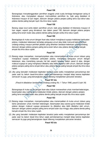 33
Pasal 158
Barangsiapa menyelenggarakan pemilihan anggota untuk suatu lembaga kenegaraan asing di
Indonesia, atau menyiapkan ataupun memudahkan pemilihan itu, baik yang diadakan di
Indonesia maupun di luar negeri, diancam dengan pidana penjara paling lama dua tahun atau
pidana denda paling banyak tujuh ribu lima ratus rupiah.
Pasal 159
Barang siapa turut serta dalam pemilihan umum, baik yang diadakan di Indonesia maupun di
luar negeri, seperti yang dimaksud- kan dalam pasal 158, diancam dengan pidana penjara
paling lama enam bulan atau pidana denda paling banyak seribu lima ratus rupiah.
Pasal 160
Barangsiapa di muka umum dengan lisan atau tulisan menghasut supaya melakukan perbuatan
pidana, melakukan kekerasan terhadap penguasa umum atau tidak menuruti baik ketentuan
undang-undang maupun perintah jabatan yang diherikan berdasar ketentuan undang-undang,
diancam dengan pidana penjara paling lama enam tahun utau pidana denda paling banyak
empat ribu lima ratus rupiah.
Pasal 161
(1) Barang siapa menyiarkan, mempertunjukkan atau menempelkan di muka umum tulisan yang
menghasut supaya melakukan perbuatan pidana, menentang penguasa umum dengan
kekerasan, atau menentang sesuatu hal lain seperti tersebut dalam pasal di atas, dengan
maksud supaya isi yang menghasut diketahui atau lebih diketahui oleh umum, diancam dengan
pidana penjara paling lama empat tahun atau pidana denda paling banyak empat ribu lima ratus
rupiah.
(2) Jika yang bersalah melakukan kejahatan tersebut pada waktu menjalankan pencariannya dan
pada saat itu belum lewat lima tahun sejak pemidanaannya menjadi tetap karena kejahatan
semacam itu juga, yang bersangkutan dapat dilarang menjalankan pencarian tersebut.
Pasal 161 bis
(Pasal ini ditiadakan berdasarkan Undang-undang No. 1 Tahun 1946, pasal 8, butir 34)
Pasal 162
Barangsiapa di muka umum dengan lisan atau tulisan menawarkan untuk memberi keterangan,
kesempatan atau sarana guna melakukan tindak pidana, diancam dengan pidana penjara
paling lama sembilan hulan atau pidana denda paling banyak empat ribu lima ratus rupiah.
Pasal 163
(1) Barang siapa menyiarkan, mempertunjukkan atau menempelkan di muka umum tulisan yang
berisi penawaran untuk memberi keterangan, kesempatan atau sarana guna melakukan tindak
pidana dengan maksud supaya penawaran itu diketahui atau lebih diketahui oleh umum,
diancam dengan pidana penjara paling lama empat bulan dua minggu atau pidana denda paling
banyak empat ribu lima ratus rupiah.
(2) Jika yang bersalah melakukan kejahatan tersebut pada waktu menjalankan pencariannya dan
pada saat itu belum lewat lima tahun sejak pemidanaannya menjadi tetap karena kejahatan
semacam itu juga yang bersangkutan dapat dilarang menjalankan pencarian tersebut.
Pasal 163 bis
 