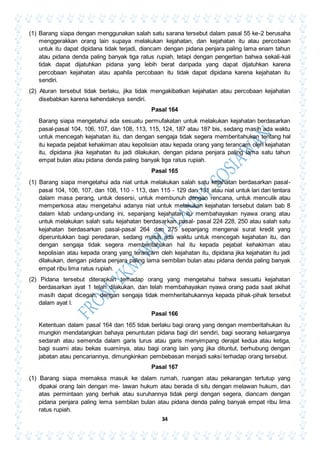 34
(1) Barang siapa dengan menggunakan salah satu sarana tersebut dalam pasal 55 ke-2 berusaha
menggerakkan orang lain supaya melakukan kejahatan, dan kejahatan itu atau percobaan
untuk itu dapat dipidana tidak terjadi, diancam dengan pidana penjara paling lama enam tahun
atau pidana denda paling banyak tiga ratus rupiah, tetapi dengan pengertian bahwa sekali-kali
tidak dapat dijatuhkan pidana yang lebih berat daripada yang dapat dijatuhkan karena
percobaan kejahatan atau apahila percobaan itu tidak dapat dipidana karena kejahatan itu
sendiri.
(2) Aturan tersebut tidak berlaku, jika tidak mengakibatkan kejahatan atau percobaan kejahatan
disebabkan karena kehendaknya sendiri.
Pasal 164
Barang siapa mengetahui ada sesuatu permufakatan untuk melakukan kejahatan berdasarkan
pasal-pasal 104, 106, 107, dan 108, 113, 115, 124, 187 atau 187 bis, sedang masih ada waktu
untuk mencegah kejahatan itu, dan dengan sengaja tidak segera memberitahukan tentang hal
itu kepada pejabat kehakiman atau kepolisian atau kepada orang yang terancam oleh kejahatan
itu, dipidana jika kejahatan itu jadi dilakukan, dengan pidana penjara paling lama satu tahun
empat bulan atau pidana denda paling banyak tiga ratus rupiah.
Pasal 165
(1) Barang siapa mengetahui ada niat untuk melakukan salah satu kejahatan berdasarkan pasal-
pasal 104, 106, 107, dan 108, 110 - 113, dan 115 - 129 dan 131 atau niat untuk lari dari tentara
dalam masa perang, untuk desersi, untuk membunuh dengan rencana, untuk menculik atau
memperkosa atau mengetahui adanya niat untuk melakukan kejahatan tersebut dalam bab 8
dalam kitab undang-undang ini, sepanjang kejahatan itu membahayakan nyawa orang atau
untuk melakukan salah satu kejahatan berdasarkan pasal- pasal 224 228, 250 atau salah satu
kejahatan berdasarkan pasal-pasal 264 dan 275 sepanjang mengenai surat kredit yang
diperuntukkan bagi peredaran, sedang masih ada waktu untuk mencegah kejahatan itu, dan
dengan sengaja tidak segera memberitahukan hal itu kepada pejabat kehakiman atau
kepolisian atau kepada orang yang terancam oleh kejahatan itu, dipidana jika kejahatan itu jadi
dilakukan, dengan pidana penjara paling lama sembilan bulan atau pidana denda paling banyak
empat ribu lima ratus rupiah.
(2) Pidana tersebut diterapkan terhadap orang yang mengetahui bahwa sesuatu kejahatan
berdasarkan ayat 1 telah dilakukan, dan telah membahayakan nyawa orang pada saat akihat
masih dapat dicegah, dengan sengaja tidak memheritahukannya kepada pihak-pihak tersebut
dalam ayat l.
Pasal 166
Ketentuan dalam pasal 164 dan 165 tidak berlaku bagi orang yang dengan memberitahukan itu
mungkin mendatangkan bahaya penuntutan pidana bagi diri sendiri, bagi seorang keluarganya
sedarah atau semenda dalam garis lurus atau garis menyimpang derajat kedua atau ketiga,
bagi suami atau bekas suaminya, atau bagi orang lain yang jika dituntut, berhubung dengan
jabatan atau pencariannya, dimungkinkan pembebasan menjadi saksi terhadap orang tersebut.
Pasal 167
(1) Barang siapa memaksa masuk ke dalam rumah, ruangan atau pekarangan tertutup yang
dipakai orang lain dengan me- lawan hukum atau berada di situ dengan melawan hukum, dan
atas permintaan yang berhak atau suruhannya tidak pergi dengan segera, diancam dengan
pidana penjara paling lema sembilan bulan atau pidana denda paling banyak empat ribu lima
ratus rupiah.
 