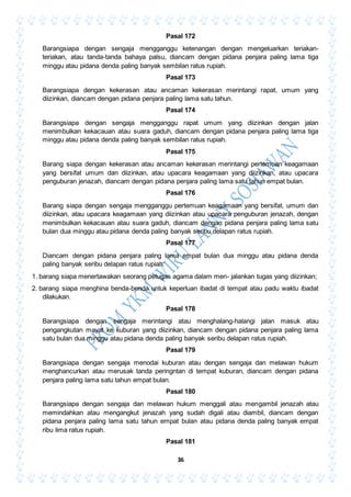 36
Pasal 172
Barangsiapa dengan sengaja mengganggu ketenangan dengan mengeluarkan teriakan-
teriakan, atau tanda-tanda bahaya palsu, diancam dengan pidana penjara paling lama tiga
minggu atau pidana denda paling banyak sembilan ratus rupiah.
Pasal 173
Barangsiapa dengan kekerasan atau ancaman kekerasan merintangi rapat, umum yang
diizinkan, diancam dengan pidana penjara paling lama satu tahun.
Pasal 174
Barangsiapa dengan sengaja mengganggu rapat umum yang diizinkan dengan jalan
menimbulkan kekacauan atau suara gaduh, diancam dengan pidana penjara paling lama tiga
minggu atau pidana denda paling banyak sembilan ratus rupiah.
Pasal 175
Barang siapa dengan kekerasan atau ancaman kekerasan merintangi pertemuan keagamaan
yang bersifat umum dan diizinkan, atau upacara keagamaan yang diizinkan, atau upacara
penguburan jenazah, diancam dengan pidana penjara paling lama satu tahun empat bulan.
Pasal 176
Barang siapa dengan sengaja mengganggu pertemuan keagamaan yang bersifat, umum dan
diizinkan, atau upacara keagamaan yang diizinkan atau upacara penguburan jenazah, dengan
menimbulkan kekacauan atau suara gaduh, diancam dengan pidana penjara paling lama satu
bulan dua minggu atau pidana denda paling banyak seribu delapan ratus rupiah.
Pasal 177
Diancam dengan pidana penjara paling lama empat bulan dua minggu atau pidana denda
paling banyak seribu delapan ratus rupiah:
1. barang siapa menertawakan seorang petugas agama dalam men- jalankan tugas yang diizinkan;
2. barang siapa menghina benda-benda untuk keperluan ibadat di tempat atau padu waktu ibadat
dilakukan.
Pasal 178
Barangsiapa dengan sengaja merintangi atau menghalang-halangi jalan masuk atau
pengangkutan mayat ke kuburan yang diizinkan, diancam dengan pidana penjara paling lama
satu bulan dua minggu atau pidana denda paling banyak seribu delapan ratus rupiah.
Pasal 179
Barangsiapa dengan sengaja menodai kuburan atau dengan sengaja dan melawan hukum
menghancurkan atau merusak tanda peringntan di tempat kuburan, diancam dengan pidana
penjara paling lama satu tahun empat bulan.
Pasal 180
Barangsiapa dengan sengaja dan melawan hukum menggali atau mengambil jenazah atau
memindahkan atau mengangkut jenazah yang sudah digali atau diambil, diancam dengan
pidana penjara paling lama satu tahun empat bulan atau pidana denda paling banyak empat
ribu lima ratus rupiah.
Pasal 181
 