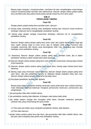37
Barang siapa mengubur, menyembunyikan, membawa lari atau menghilangkan mayat dengan
maksud menyembunyikan kematian atau kelahirannya, diancam dengan pidana penjara paling
lama sembilan bulan atau pidana denda paling banyak empat ribu lirna ratus rupiah.
BAB VI
PERKELAHIAN TANDING
Pasal 182
Dengan pidana penjara paling lama sembilan bulan, diancam:
(1) barang siapa menantang seorang untuk perkelahian tanding atau rnenyuruh orang menerima
tantangan, bilamana hal itu mengakibatkan perkelahian tanding;
(2) barang siapa dengan sengaja meneruskan tantangan, bilamana hal itu mengakibatkan
perkelahian tanding.
Pasal 183
Diancam dengan pidana penjara paling lama enam bulan atau pidana denda paling tinggi tiga
ratus rupiah, barang siapa di muka umum atau di hadapan pihak ketiga mencerca atau
mengejek seseorang oleh karena yang bersangkutan tidak rnau menentang atau menolak
tantangan untuk perkelahian tanding.
Pasal 184
(1) Seseorang diancam dengan pidana penjara paling lama sembilan bulan, jika ia dalam
perkelahian tanding itu tidak melukai tubuh pihak lawannya.
(2) Diancam dengan pidana penjara paling lama satu tahun dan empat bulan, barang siapa melukai
tmbuh lawannya.
(3) Diancam dengan pidana penjma paling lama empat tahun, barang siapa melukai berat tubuh
lawannya.
(4) Barang siapa yang merampas nyawa lawannya, diancam dengan pidana penjara paling lama
tujuh tahun, atau jika perkelahian tanding itu dilakukan dengan perjanjian hidup atau mati,
diancam dengan pidana penjara paling lama dua belas tahun.
(5) Percobaan perkelahian tanding tidak dipidana.
Pasal 185
Barang siapa dalam perkelahian tanding merampas nyawa pihak lawan atau melukai tubuhnya,
maka diterapkan ketentuan-ketentuan mengenai pembunuhan berencana, pembunuhan atau
penganiayaan:
1. jika persyaratan tidak diatur terlebih dahulu;
2. jika perkelahian tanding tidak dilakukan di hadapan saksi kedua belah pihak;
3. jika pelaku dengmi sengaja dan merugikan pihak lawan, bersalah melakukan perbuatan
penipuan atau yang menyimpang dari persy aratan.
Pasal 186
(1) Para saksi dan dokter yang menghadiri perkelahian tanding, tidak dipidana.
(2) Para saksi diancam:
1.dengan pidana penjara paling lama tiga tahun, jika persyaratan tidak diatur terlebih dahulu, atau
jika para saksi menghasut para pihak untuk perkelahian tanding;
 