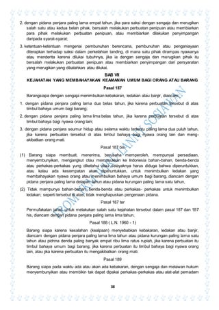 38
2. dengan pidana penjara paling lama empat tahun, jika para saksi dengan sengaja dan merugikan
salah satu atau kedua belah pihak, bersalah melakukan perbuatan penipuan atau membiarkan
para pihak melakukan perbuatan penipuan, atau membiarkan dilakukan penyimpangan
daripada syarat-syarat;
3. ketentuan-ketentuan mengenai pembunuhan berencana, pembunuhan atau penganiayaan
diterapkan terhadap saksi dalam perkelahian tanding, di mana satu pihak dirampas nyawanya
atau menderita karena dilukai tubuhnya, jika ia dengan sengaja dan merugikan pihak itu
bersalah melakukan perbuatan penipuan atau membiarkan penyimpangan dari persyaratan
yang merugikan yang dikalahkan atau dilukai.
BAB VII
KEJAHATAN YANG MEMBAHAYAKAN KEAMANAN UMUM BAGI ORANG ATAU BARANG
Pasal 187
Barangsiapa dengan sengaja menimbulkan kebakaran, ledakan atau banjir, diancam:
1. dengan pidana penjara paling lama dua belas tahun, jika karena perbuatan tersebut di atas
timbul bahaya umum bagi barang;
2. dengan pidana penjara paling lama lima belas tahun, jika karena perbuatan tersebut di atas
timbul bahaya bagi nyawa orang lain;
3. dengan pidana penjara seumur hidup atau selama waktu tertentu paling lama dua puluh tahun,
jika karena perbuatan tersebut di atas timbul bahaya bagi nyawa orang lain dan meng-
akibatkan orang mati.
Pasal 187 bis
(1) Barang siapa membuat, menerima, berusaha memperoleh, mempunyai persediaan,
menyembunyikan, mengangkut otau memasukkan ke Indonesia bahan-bahan, benda-benda
atau perkakas-perkakas yung diketahui atau selayaknya harus diduga bahwa diperuntukkan,
atau kalau ada kesempatan akan diperuntukkan, untuk menimbulkan ledakan yang
membahayakan nyawa orang atau menimbulkan bahaya umum bagi barang, diancam dengan
pidana penjara paling lama delapan tahun atau pidana kurungan paling lama satu tahun,
(2) Tidak mampunya bahan-bahan, benda-benda atau perkakas- perkakas untuk menirnbulkan
ledakan; seperti tersebut di atas, tidak menghapuskan pengenaan pidana.
Pasal 187 ter
Permufakatan jahat, untuk melakukan salah satu kejahatan tersebut dalam pasal 187 dan 187
his, diancam dengan pidana penjara paling lama lima tahun.
Pasal 188 ( L.N. 1960 - 1)
Barang siapa karena kesalahan (kealpaan) menyebabkan kebakaran, ledakan atau banjir,
diancam dengan pidana penjara paling lama lima tahun atau pidana kurungan paling lama satu
tahun atau pidnna denda paling banyak empat ribu lima ratus rupiah, jika karena perbuatan itu
timbul bahaya umum bagi barang, jika karena perbuatan itu timbul bahaya bagi nyawa orang
lain, atau jika karena perbuatan itu mengakibatkan orang mati.
Pasal 189
Barang siapa pada waktu ada atau akan ada kebakaran, dengan sengaja dan melawan hukum
menyembunyikan atau membikin tak dapat dipakai perkakas-perkakas atau alat-alat pemadam
 