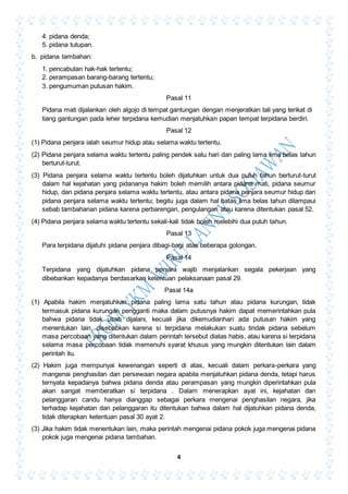 4
4. pidana denda;
5. pidana tutupan.
b. pidana tambahan:
1. pencabutan hak-hak tertentu;
2. perampasan barang-barang tertentu;
3. pengumuman putusan hakim.
Pasal 11
Pidana mati dijalankan oleh algojo di tempat gantungan dengan menjeratkan tali yang terikat di
tiang gantungan pada leher terpidana kemudian menjatuhkan papan tempat terpidana berdiri.
Pasal 12
(1) Pidana penjara ialah seumur hidup atau selama waktu tertentu.
(2) Pidana penjara selama waktu tertentu paling pendek satu hari dan paling lama lima belas tahun
berturut-turut.
(3) Pidana penjara selama waktu tertentu boleh dijatuhkan untuk dua puluh tahun berturut-turut
dalam hal kejahatan yang pidananya hakim boleh memilih antara pidana mati, pidana seumur
hidup, dan pidana penjara selama waktu tertentu, atau antara pidana penjara seumur hidup dan
pidana penjara selama waktu tertentu; begitu juga dalam hal batas lima belas tahun dilampaui
sebab tambahanan pidana karena perbarengan, pengulangan atau karena ditentukan pasal 52.
(4) Pidana penjara selama waktu tertentu sekali-kali tidak boleh melebihi dua puluh tahun.
Pasal 13
Para terpidana dijatuhi pidana penjara dibagi-bagi atas beberapa golongan.
Pasal 14
Terpidana yang dijatuhkan pidana penjara wajib menjalankan segala pekerjaan yang
dibebankan kepadanya berdasarkan ketentuan pelaksanaan pasal 29.
Pasal 14a
(1) Apabila hakim menjatuhkan pidana paling lama satu tahun atau pidana kurungan, tidak
termasuk pidana kurungan pengganti maka dalam putusnya hakim dapat memerintahkan pula
bahwa pidana tidak usah dijalani, kecuali jika dikemudianhari ada putusan hakim yang
menentukan lain, disebabkan karena si terpidana melakukan suatu tindak pidana sebelum
masa percobaan yang ditentukan dalam perintah tersebut diatas habis, atau karena si terpidana
selama masa percobaan tidak memenuhi syarat khusus yang mungkin ditentukan lain dalam
perintah itu.
(2) Hakim juga mempunyai kewenangan seperti di atas, kecuali dalam perkara-perkara yang
mangenai penghasilan dan persewaan negara apabila menjatuhkan pidana denda, tetapi harus
ternyata kepadanya bahwa pidana denda atau perampasan yang mungkin diperintahkan pula
akan sangat memberatkan si terpidana . Dalam menerapkan ayat ini, kejahatan dan
pelanggaran candu hanya dianggap sebagai perkara mengenai penghasilan negara, jika
terhadap kejahatan dan pelanggaran itu ditentukan bahwa dalam hal dijatuhkan pidana denda,
tidak diterapkan ketentuan pasal 30 ayat 2.
(3) Jika hakim tidak menentukan lain, maka perintah mengenai pidana pokok juga mengenai pidana
pokok juga mengenai pidana tambahan.
 