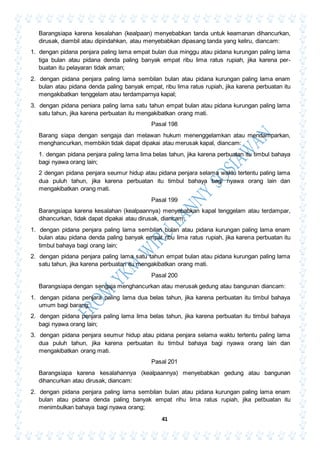 41
Barangsiapa karena kesalahan (kealpaan) menyebabkan tanda untuk keamanan dihancurkan,
dirusak, diambil atau dipindahkan, atau menyebabkan dipasang tanda yang keliru, diancam:
1. dengan pidana penjara paling lama empat bulan dua minggu atau pidana kurungan paling lama
tiga bulan atau pidana denda paling banyak empat ribu lima ratus rupiah, jika karena per-
buatan itu pelayaran tidak aman;
2. dengan pidana penjara paling lama sembilan bulan atau pidana kurungan paling lama enam
bulan atau pidana denda paling banyak empat, ribu lima ratus rupiah, jika karena perbuatan itu
mengakibatkan tenggelam atau terdamparnya kapal;
3. dengan pidana peniara paling lama satu tahun empat bulan atau pidana kurungan paling lama
satu tahun, jika karena perbuatan itu mengakibatkan orang mati.
Pasal 198
Barang siapa dengan sengaja dan melawan hukum menenggelamkan atau mendamparkan,
menghancurkan, membikin tidak dapat dipakai atau merusak kapal, diancam:
1. dengan pidana penjara paling lama lima belas tahun, jika karena perbuatan itu timbul bahaya
bagi nyawa orang lain;
2 dengan pidana penjara seumur hidup atau pidana penjara selama waktu tertentu paling lama
dua puluh tahun, jika karena perbuatan itu timbul bahaya bagi nyawa orang lain dan
mengakibatkan orang mati.
Pasal 199
Barangsiapa karena kesalahan (kealpaannya) menyebabkan kapal tenggelam atau terdampar,
dihancurkan, tidak dapat dipakai atau dirusak, diancam:
1. dengan pidana penjara paling lama sembilan bulan atau pidana kurungan paling lama enam
bulan atau pidana denda paling banyak empat ribu lima ratus rupiah, jika karena perbuatan itu
timbul bahaya bagi orang lain;
2. dengan pidana penjara paling lama satu tahun empat bulan atau pidana kurungan paling lama
satu tahun, jika karena perbuatan itu mengakibatkan orang mati.
Pasal 200
Barangsiapa dengan sengaja menghancurkan atau merusak gedung atau bangunan diancam:
1. dengan pidana penjara paling lama dua belas tahun, jika karena perbuatan itu timbul bahaya
umum bagi barang;
2. dengan pidana penjara paling lama lima belas tahun, jika karena perbuatan itu timbul bahaya
bagi nyawa orang lain;
3. dengan pidana penjara seumur hidup atau pidana penjara selama waktu tertentu paling lama
dua puluh tahun, jika karena perbuatan itu timbul bahaya bagi nyawa orang lain dan
mengakibatkan orang mati.
Pasal 201
Barangsiapa karena kesalahannya (kealpaannya) menyebabkan gedung atau bangunan
dihancurkan atau dirusak, diancam:
2. dengan pidana penjara paling lama sembilan bulan atau pidana kurungan paling lama enam
bulan atau pidana denda paling banyak empat rihu lima ratus rupiah, jika petbuatan itu
menimbulkan bahaya bagi nyawa orang;
 