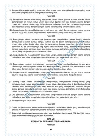 42
3. dengan pidana penjara paling lama satu tahun empat bulan atau pidana kurungan paling lama
satu tahun jika perbuatan itu mengakibatkan orang mati.
Pasal 202
(1) Barangsiapa memasukkan barang sesuatu ke dalam sumur, pompa, sumber atau ke dalam
perlengkapan air minum untuk umum atau untuk dipakai oleh atau bersama-sama dengan
orang lain, padahal diketahuinya bahwa karena perbuatan itu air lalu berbahaya bagi nyawa
atau kesehatan orang, diancam dengan pidana penjara paling lama lima belas tahun.
(2) Jika perbuatan itu mengakibatkan orang mati, yang ber- salah diancam dengan pidana penjara
seumur hidup atau pidana penjara selama waktu tertentu paling lama dua puluh tahun.
Pasal 203
(1) Barangsiapa karena kesalahannya (kealpaannya) menyebabkan bahwa barang sesuatu
dimasukkan ke dalam sumur, pompa, sumber atau ke dalam perlengkapan air minum untuk
umum atau untuk dipakai oleh, atau bersama-sama dengan orang lain, sehingga karena
perbuatan itu air lalu berbahaya bagi nyawa atau kesehatan orang, diancam dengan pidana
penjara paling lama sembilan bulan atau pidana kurungan paling lama enam bulan atau pidana
denda paling banyak empat ribu lima ratus rupiah.
(2) Jika perbuatan itu mengakibatkan orang mati, yang bersalah diancam dengan pidana penjara
paling lama satu tahun empat bulan atau pidana kurungan paling lama satu tahun.
Pasal 204
(1) Barangsiapa menjual, menawarkan, menyerahkan atau membagi-bagikan barang yang
diketahuinya membahayakan nyawa atau kesehatan orang, padahal sifat; berhahaya itu tidak
diberi tahu, diancam dengan pidana penjara paling lama lima belas tahun.
(2) Jika perbuatan itu mengakihatkan orang mati, yang bersalah diancam dengan pidana penjara
seumur hidup atau pidana penjara selama waktu tertentu paling lama dua puluh tahun.
Pasal 205
(1) Barang siapa karena kesalahannya (kealpaannya) menyebabkan barang-barang yang
berbahaya bagi nyawa atau kesehatan orang, dijual, diserahkan atau di bagi-bagikan tanpa
diketahui sifat berbahayanya oleh yang membeli atau yang memperoleh, diancam dengan
pidana penjara paling lama sembilan bulan atau pidana kurungan paling lama enam bulan atau
pidana denda paling banyak empat ribu lima ratus rupiah.
(2) Jika perbuatan itu mengakibatkan orang mati, yang bersalah diancam dengan pidana penjara
paling lama satu tahun empat bulan atau pidana kurungan paling lama satu tahun.
(3) Barang-barang itu dapat disita.
Pasal 206
(1) Dalam hal pemidanaan karena salah satu kejahatan berdasarkan bab ini, yang bersalah dapat
dilarang menjalankan pencariannya ketika melakukan kejahatan tersebut.
(2) Dalam hal pemidahaan berdasarkah salah satu kejahatan dalam pasal 204 dan 205, hakim
dapat memerintahkan supaya putusan diumumkan.
BAB VIII
KEJAHATAN TERHADAP PENGUASA UMUM
Pasal 207
 