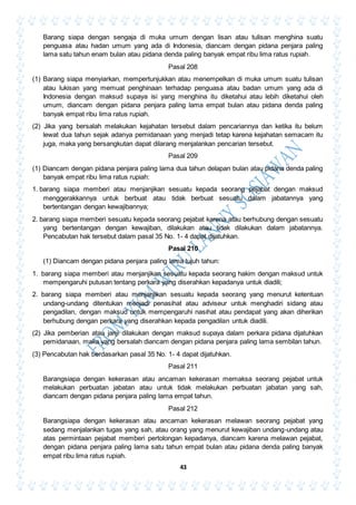 43
Barang siapa dengan sengaja di muka umum dengan lisan atau tulisan menghina suatu
penguasa atau hadan umum yang ada di Indonesia, diancam dengan pidana penjara paling
lama satu tahun enam bulan atau pidana denda paling banyak empat ribu lima ratus rupiah.
Pasal 208
(1) Barang siapa menyiarkan, mempertunjukkan atau menempelkan di muka umum suatu tulisan
atau lukisan yang memuat penghinaan terhadap penguasa atau badan umum yang ada di
Indonesia dengan maksud supaya isi yang menghina itu diketahui atau lebih diketahui oleh
umum, diancam dengan pidana penjara paling lama empat bulan atau pidana denda paling
banyak empat ribu lima ratus rupiah.
(2) Jika yang bersalah melakukan kejahatan tersebut dalam pencariannya dan ketika itu belum
lewat dua tahun sejak adanya pemidanaan yang menjadi tetap karena kejahatan semacam itu
juga, maka yang bersangkutan dapat dilarang menjalankan pencarian tersebut.
Pasal 209
(1) Diancam dengan pidana penjara paling lama dua tahun delapan bulan atau pidana denda paling
banyak empat ribu lima ratus rupiah:
1. barang siapa memberi atau menjanjikan sesuatu kepada seorang pejabat dengan maksud
menggerakkannya untuk berbuat atau tidak berbuat sesuatu dalam jabatannya yang
bertentangan dengan kewajibannya;
2. barang siapa memberi sesuatu kepada seorang pejabat karena atau berhubung dengan sesuatu
yang bertentangan dengan kewajiban, dilakukan atau tidak dilakukan dalam jabatannya.
Pencabutan hak tersebut dalam pasal 35 No. 1- 4 dapat dijatuhkan.
Pasal 210
(1) Diancam dengan pidana penjara paling lama tujuh tahun:
1. barang siapa memberi atau menjanjikan sesuatu kepada seorang hakim dengan maksud untuk
mempengaruhi putusan tentang perkara yang diserahkan kepadanya untuk diadili;
2. barang siapa memberi atau menjanjikan sesuatu kepada seorang yang menurut ketentuan
undang-undang ditentukan menjadi penasihat atau adviseur untuk menghadiri sidang atau
pengadilan, dengan maksud untuk mempengaruhi nasihat atau pendapat yang akan diherikan
berhubung dengan perkara yang diserahkan kepada pengadilan untuk diadili.
(2) Jika pemberian atau janji dilakukan dengan maksud supaya dalam perkara pidana dijatuhkan
pemidanaan, maka yang bersalah diancam dengan pidana penjara paling lama sembilan tahun.
(3) Pencabutan hak berdasarkan pasal 35 No. 1- 4 dapat dijatuhkan.
Pasal 211
Barangsiapa dengan kekerasan atau ancaman kekerasan memaksa seorang pejabat untuk
melakukan perbuatan jabatan atau untuk tidak melakukan perbuatan jabatan yang sah,
diancam dengan pidana penjara paling lama empat tahun.
Pasal 212
Barangsiapa dengan kekerasan atau ancaman kekerasan melawan seorang pejabat yang
sedang menjalankan tugas yang sah, atau orang yang menurut kewajiban undang-undang atau
atas permintaan pejabat memberi pertolongan kepadanya, diancam karena melawan pejabat,
dengan pidana penjara paling lama satu tahun empat bulan atau pidana denda paling banyak
empat ribu lima ratus rupiah.
 