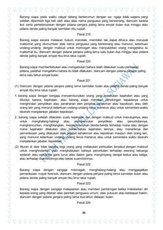 45
Barang siapa pada waktu rakyat datang berkerumun dengan se- ngaja tidak segera pergi
setelah diperintah tiga kali oleh atau atas nama penguasa yang berwenang, diancam karena
ikut serta perkelompokan dengan pidana penjara paling lama empat bulan dua minggu atau
pidana denda paling banyak sembilan ribu rupiah.
Pasal 219
Barang siapa secara melawan hukum merobek, membikin tak dapat dihaca atau merusak
maklumat yang diumumkan atas nama penguasa yang berwenang atau menurut, ketentuan
undang-undang, dengan maksud untuk mencegah atau menyukarkan orang mengetahui isi
maklumat itu, diancam dengan pidana penjara paling lama satu bulan dua minggu atau pidana
denda paling banyak empat ribu lima ratus rupiah.
Pasal 220
Barang siapa memberitahukan atau mengadukan bahwa telah dilakukan suatu perbuatan
pidana, padahal mengetahui bahwa itu tidak dilakukan, diancam dengan pidana penjara paling
lama satu tahun empat bulan.
Pasal 221
(1) Diancam dengan pidana penjara paling lama sembilan bulan atau pidana denda paling banyak
empat ribu lima ratus rupiah:
1. barang siapa dengan sengaja menyembunyikan orang yang melakukan kejahatan atau yang
dituntut karena kejahatan, atau barang siapa memberi pertolongan kepadanya untuk
menghindari penyidikan atau penahanan oleh penjahat kehakiman atau kepolisian, atau oleh
orang lain yang menurut ketentuan undang-undang terus-menerus atau untuk sementara waktu
diserahi menjalankan jabatan kepolisian;
2. barang siapa setelah dilakukan suatu kejahatan dan dengan maksud untuk menutupinya, atau
untuk menghalang-halangi atau mempersukar penyidikan atau penuntutannya,
menghancurkan, menghilangkan, menyembunyikan benda-benda terhadap mana atau dengan
mana kejahatan dilakukan atau bekas-bekas kejahatan lainnya, atau menariknya dari
pemeriksaan yang dilakukan oleh pejabat kehakiman atau kepolisian maupun oleh orang lain,
yang menurut ketentuan undang-undang terus-menerus atau untuk sementara waktu diserahi
menjalankan jabatan kepolisian.
(2) Aturan di atas tidak berlaku bagi orang yang melakukan perbuatan tersebut dengan maksud
untuk menghindarkan atau menghalaukan bahaya penuntutan terhadap seorang keluarga
sedarah atau semenda garis lurus atau dalam garis menyimpang derajat kedua atau ketiga,
atau terhadap suami/istrinya atau bekas suami/istrinya.
Pasal 222
Barang siapa dengan sengaja mencegah, menghalang-halangi atau menggagalkan
pemeriksaan mayat forensik, diancam dengan pidana penjara paling lama sembilan bulan atau
pidana denda paling banyak empat ribu lima ratus rupiah.
Pasal 223
Barang siapa dengan sengaja melepaskan atau memberi pertolongan ketika meloloskan diri
kepada orang yang ditahan atas perintah penguasa umum, atas putusan atau ketetapan hakim,
diancam dengan pidana penjara paling lama dua tahun delapan bulan.
Pasal 224
 