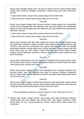 46
Barang siapa dipanggil sebagai saksi, ahli atau juru bahasa menurut undang-undang dengan
sengaja tidak memenuhi kewajiban berdasarkan undang-undang yang harus dipenuhinya,
diancam:
1. dalam perkara pidana, dengan pidana penjara paling lama sembilan bulan;
2. dalam perkara lain, dengan pidana penjara paling lama enam bulan.
Pasal 225
Barang siapa dengan sengaja tidak memenuhi perintah undang-undang untuk menyerahkan
surat-surat yang dianggap palsu atau dipalsukan, atau yang harus dipakai untuk dibandingkan
dengan surat lain yang dianggap palsu atau dipalsukan atau yang kebenarannya disangkal atau
tidak diakui, diancam:
1. dalam perkara pidana, dengan pidana penjara paling lama sembilan bulan;
2. dalam perkara lain, dengan pidana penjara paling lama enam bulan;
Pasal 226
Barang siapa dinyatakan pailit atau dalam keadaan tak mampu atau sebagai suami/istri orang
yang pailit dalam perkawinan dengan persatuan harta kekayaan atau sebagai pengurus atau
komisaris suatu perseroan, perkumpulan atau yayasan yang dinyatakan pailit, dan dipanggil
berdasarkan ketentuan undang-undang untuk memberi keterangan, dengan sengaja tidak hadir
tanpa alasan yang sah, atau enggan memberi keterangan yang diminta ataupun dengan
sengaja memberi keterangan yang keliru, diancam dengan pidana penjara paling lama satu
tahun empat bulan.
Pasal 227
Barang siapa melaksanakan suatu hak, padahal ia mengetahui bahwa dengan putusan hakim
hak tadi telah dicabut, diancam dengan pidana penjara paling lama sembilan bulan atau pidana
denda paling banyak sembilan ratus rupiah.
Pasal 228
Barang siapa dengan sengaja memakai tanda kepangkatan atau melakukan perbuatan yang
termasuk jabatan yang tidak dijabatnya atau yang ia sementara dihentikan daripadanya,
diancam dengan pidana penjara paling lama dua tahun atau pidana denda paling banyak empat
ribu lima ratus rupiah.
Pasal 229
Barang siapa dengan sengaja memakai tanda kebesaran yang berhubungan dengan pangkat
atau gelar yang tidak dimilikinya, diancam dengan pidana penjara paling lama empat bulan dua
minggu atav pidana denda paling banyak empat ribu lima ratus rupiah.
Pasal 230
(Pasal ini ditiadakan berdasarkan Undang-undang No.1 Tahun 1946 pasal 8, butir 41.)
Pasal 231
(1) Barang siapa dengan sengaja menarik suatu barang yang disita berdasarkan ketentuan
undang-undang atau yang dititipkan atas perintah hakim, atau dengan mengetahui bahwa
barang ditarik dari situ, menyembunyikannya, diancam dengan pidana penjara paling lama
empat tahun.
 