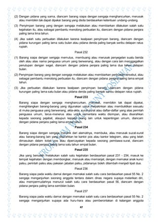 47
(2) Dengan pidana yang sama, diancam barang siapa dengan sengaja menghancurkan, merusak
atau membikin tak dapat dipakai barang yang disita berdasarkan ketentuan undang-undang.
(3) Penyimpan barang yang dengan sengaja melakukan atau membiarkan dilakukan salah satu
kejahatan itu, atau sebagai pembantu menolong perbuatan itu, diancam dengan pidana penjara
paling lama lima tahun.
(4) Jika salah satu perbuatan dilakukan karena kealpaan penyimpan barang, diancam dengan
pidana kurungan paling lama satu bulan atau pidana denda paling banyak seribu delapan ratus
rupiah.
Pasal 232
(1) Barang siapa dengan sengaja memutus, membuang atau merusak penyegelan suatu benda
oleh atau atas nama penguasa umum yang berwenang, atau dengan cara lain menggagalkan
penutupan dengan segel, diancam dengan pidana penjara paling lama dua tahun delapan
bulan.
(2) Penyimpan barang yang dengan sengaja melakukan atau membiarkan perbuatan tersebut, atau
sebagai pembantu menolong perbuatan itu, diancam dengan pidana penjara paling lama empat
tahun.
(3) Jika perbuatan dilakukan karena kealpaan penyimpan barang, diancam dengan pidana
kurungan paling lama satu bulan atau pidana denda paling banyak seribu delapan ratus rupiah.
Pasal 233
Barang siapa dengan sengaja menghancurkan, merusak, membikin tak dapat dipakai,
menghilangkan barang-barang yang digunakan untuk meyakinkan atau membuktikan sesuatu
di muka penguasa yang berwenang, akta-akta, surat-surat atau daftar-daftar yang atas perintah
penguasa umum, terus-menerus atau untuk sementara waktu disimpan, atau diserahkan
kepada seorang pejabat, ataupun kepada orang lain untuk kepentingan umum, diancam
dengan pidana penjara paling lama empat tahun.
Pasal 234
Barang siapa dengan sengaja menarik dari alamatnya, membuka, atau merusak suzat-surat
atau barang-barang lain yang diserahkan ke kantor pos atau kantor telegram, atau yang telah
dimasukan dalam kotak pos atau dipercayakan kepada seorang pembawa surat, diancam
dengan pidana penjara paling lama satu tahun empat bulan.
Pasal 235
Jika yang bersalah melakukan salah satu kejahatan berdasarkan pasal 231 - 234, masuk ke
tempat kejahatan dengan membongkar, merusak atau memanjat, dengan memakai anak kunci
palsu, perintah palsu atau pakaian jabatan palsu, pidananya boleh ditambah menjadi lipat dua.
Pasal 236
Barang siapa pada waktu damai dengan memakai salah satu cara berdasarkan pasal 55 No. 2
sengaja menganjurkan seorang anggota tentara dalam dinas negara supaya melarikan diri,
atau mempermudahnya menurut salah satu cara berdasarkan pasal 56, diancam dengan
pidana penjara paling lama sembilan bulan.
Pasal 237
Barang siapa pada waktu damai dengan memakai salah satu cara berdasarkan pasal 55 No. 2
sengaja menganjurkan supaya ada huru-hara atau pemberontakan di kalangan anggota
 