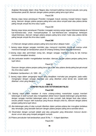 48
Angkatan Bersenjata dalam dinas Negara atau mempermudahnya menurut sesuatu cara yang
berdasarkan pasal 56, diancam dengan pidana penjara paling lama tujuh tahun.
Pasal 238
Barang siapa tanpa persetujuan Presiden mengajak masuk seorang menjadi tentara negara
asing, diancam dengan pidana penjara paling lama satu tahun empat bulan atau pidana denda
paling hanyak empat ribu lima ratus rupiah.
Pasal 239
Barang siapa tanpa persetujuan Presiden mengajak seorang warga negara Indonesia bekerja di
luar Indonesia atau untuk mempertunjukkan di luar Indonesia cara sewajarnya kehidupan
rakyat Indonesia. diancam dengan pidana penjara paling lama enam hulan atau pidana denda
paling banyak empat ribu lima ratus rupiah.
Pasal 240
(1) Diancam dengan pidana penjara paling lama dua tahun delapan hulan:
1. barang siapa dengan sengaja membikin atau menyuruh membikin dirinya tak mampu untuk
memenuhi kewajib an berdasarkan pasal 30 Undang-Undang Dasar Republik Indonesia:
2. barang siapa atas permintaan orang lain, dengan sengaja membikin orang itu tak mampu
memenuhi kewajiban tersebut.
(2) Jika perbuatan terakhir mengakibatkan kematian. diancam dengan pidana penjara paling lama
tujuh tahun.
Pasal 241
Diancam dengan pidana penjara paling lama tiga bulan atau pidana denda paling banyak empat
ribu lima ratus rupiah:
1. ditiadakan berdasarkan L.N. 1955 - 28;
2. barang siapa dalam pengangkut ternak yang diwajibkan memakai pas pengantar, pada waktu
mengangkut dengan sengaja memakai pas yang diberikan untuk ternak lain, seolah-olah
diberikan untuk yang diangkut.
BAB IX
SUMPAH PALSU DAN KETERANGAN PALSU
Pasal 242
(1) Barang siapa dalam keadaan di mana undang-undang menentukan supaya memberi
keterangan di atas sumpah atau mengadakan akibat hukum kepada keterangan yang demikian,
dengan sengaja memberi keterangan palsu di atas sumpah, baik dengan lisan atau tulisan,
secara pribadi maupun oleh kuasanya yang khusus ditunjuk untuk itu, diancam dengan pidana
penjara paling lama tujuh tahun.
(2) Jika keterangan palsu di atas sumpah diberikan dalam perkara pidana dan merugikan terdakwa
atau tersangka, yang bersalah diancam dengan pidana penjara paling lama sembilan tahun.
(3) Disamakan dengan sumpah adalah janji atau penguatan yang diharuskan menurut aturan-
aturan umum atau yang menjadi pengganti sumpah.
(4) Pidana pencabutan hak berdasarkan pasal 35 No. 1 - 4 dapat dijatuhkan.
Pasal 243
 