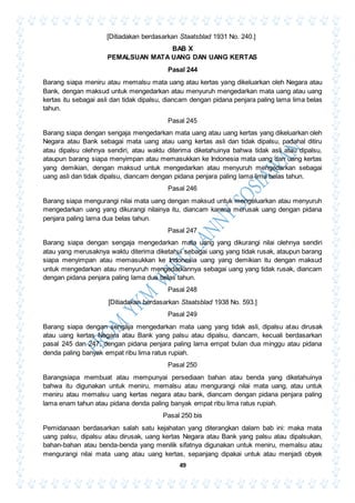 49
[Ditiadakan berdasarkan Staatsblad 1931 No. 240.]
BAB X
PEMALSUAN MATA UANG DAN UANG KERTAS
Pasal 244
Barang siapa meniru atau memalsu mata uang atau kertas yang dikeluarkan oleh Negara atau
Bank, dengan maksud untuk mengedarkan atau menyuruh mengedarkan mata uang atau uang
kertas itu sebagai asli dan tidak dipalsu, diancam dengan pidana penjara paling lama lima belas
tahun.
Pasal 245
Barang siapa dengan sengaja mengedarkan mata uang atau uang kertas yang dikeluarkan oleh
Negara atau Bank sebagai mata uang atau uang kertas asli dan tidak dipalsu, padahal ditiru
atau dipalsu olehnya sendiri, atau waktu diterima diketahuinya bahwa tidak asli atau dipalsu,
ataupun barang siapa menyimpan atau memasukkan ke Indonesia mata uang dan uang kertas
yang demikian, dengan maksud untuk mengedarkan atau menyuruh mengedarkan sebagai
uang asli dan tidak dipalsu, diancam dengan pidana penjara paling lama lima belas tahun.
Pasal 246
Barang siapa mengurangi nilai mata uang dengan maksud untuk mengeluarkan atau menyuruh
mengedarkan uang yang dikurangi nilainya itu, diancam karena merusak uang dengan pidana
penjara paling lama dua belas tahun.
Pasal 247
Barang siapa dengan sengaja mengedarkan mata uang yang dikurangi nilai olehnya sendiri
atau yang merusaknya waktu diterima diketahui sebagai uang yang tidak rusak, ataupun barang
siapa menyimpan atau memasukkan ke Indonesia uang yang demikian itu dengan maksud
untuk mengedarkan atau menyuruh mengedarkannya sebagai uang yang tidak rusak, diancam
dengan pidana penjara paling lama dua belas tahun.
Pasal 248
[Ditiadakan berdasarkan Staatsblad 1938 No. 593.]
Pasal 249
Barang siapa dengan sengaja mengedarkan mata uang yang tidak asli, dipalsu atau dirusak
atau uang kertas Negara atau Bank yang palsu atau dipalsu, diancam, kecuali berdasarkan
pasal 245 dan 247, dengan pidana penjara paling lama empat bulan dua minggu atau pidana
denda paling banyak empat ribu lima ratus rupiah.
Pasal 250
Barangsiapa membuat atau mempunyai persediaan bahan atau benda yang diketahuinya
bahwa itu digunakan untuk meniru, memalsu atau mengurangi nilai mata uang, atau untuk
meniru atau memalsu uang kertas negara atau bank, diancam dengan pidana penjara paling
lama enam tahun atau pidana denda paling banyak empat ribu lima ratus rupiah.
Pasal 250 bis
Pemidanaan berdasarkan salah satu kejahatan yang diterangkan dalam bab ini: maka mata
uang palsu, dipalsu atau dirusak, uang kertas Negara atau Bank yang palsu atau dipalsukan,
bahan-bahan atau benda-benda yang menilik sifatnya digunakan untuk meniru, memalsu atau
mengurangi nilai mata uang atau uang kertas, sepanjang dipakai untuk atau menjadi obyek
 