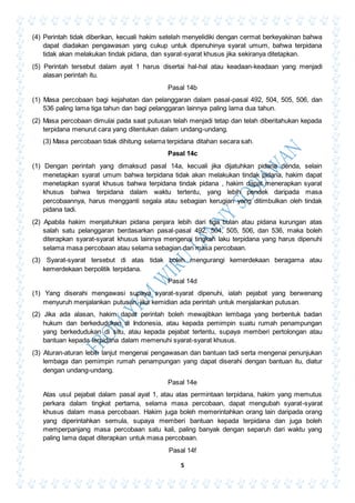 5
(4) Perintah tidak diberikan, kecuali hakim setelah menyelidiki dengan cermat berkeyakinan bahwa
dapat diadakan pengawasan yang cukup untuk dipenuhinya syarat umum, bahwa terpidana
tidak akan melakukan tindak pidana, dan syarat-syarat khusus jika sekiranya ditetapkan.
(5) Perintah tersebut dalam ayat 1 harus disertai hal-hal atau keadaan-keadaan yang menjadi
alasan perintah itu.
Pasal 14b
(1) Masa percobaan bagi kejahatan dan pelanggaran dalam pasal-pasal 492, 504, 505, 506, dan
536 paling lama tiga tahun dan bagi pelanggaran lainnya paling lama dua tahun.
(2) Masa percobaan dimulai pada saat putusan telah menjadi tetap dan telah diberitahukan kepada
terpidana menurut cara yang ditentukan dalam undang-undang.
(3) Masa percobaan tidak dihitung selama terpidana ditahan secara sah.
Pasal 14c
(1) Dengan perintah yang dimaksud pasal 14a, kecuali jika dijatuhkan pidana denda, selain
menetapkan syarat umum bahwa terpidana tidak akan melakukan tindak pidana, hakim dapat
menetapkan syarat khusus bahwa terpidana tindak pidana , hakim dapat menerapkan syarat
khusus bahwa terpidana dalam waktu tertentu, yang lebih pendek daripada masa
percobaannya, harus mengganti segala atau sebagian kerugian yang ditimbulkan oleh tindak
pidana tadi.
(2) Apabila hakim menjatuhkan pidana penjara lebih dari tiga bulan atau pidana kurungan atas
salah satu pelanggaran berdasarkan pasal-pasal 492, 504, 505, 506, dan 536, maka boleh
diterapkan syarat-syarat khusus lainnya mengenai tingkah laku terpidana yang harus dipenuhi
selama masa percobaan atau selama sebagian dari masa percobaan.
(3) Syarat-syarat tersebut di atas tidak boleh mengurangi kemerdekaan beragama atau
kemerdekaan berpolitik terpidana.
Pasal 14d
(1) Yang diserahi mengawasi supaya syarat-syarat dipenuhi, ialah pejabat yang berwenang
menyuruh menjalankan putusan, jika kemidian ada perintah untuk menjalankan putusan.
(2) Jika ada alasan, hakim dapat perintah boleh mewajibkan lembaga yang berbentuk badan
hukum dan berkedudukan di Indonesia, atau kepada pemimpin suatu rumah penampungan
yang berkedudukan di situ, atau kepada pejabat tertentu, supaya memberi pertolongan atau
bantuan kepada terpidana dalam memenuhi syarat-syarat khusus.
(3) Aturan-aturan lebih lanjut mengenai pengawasan dan bantuan tadi serta mengenai penunjukan
lembaga dan pemimpin rumah penampungan yang dapat diserahi dengan bantuan itu, diatur
dengan undang-undang.
Pasal 14e
Atas usul pejabat dalam pasal ayat 1, atau atas permintaan terpidana, hakim yang memutus
perkara dalam tingkat pertama, selama masa percobaan, dapat mengubah syarat-syarat
khusus dalam masa percobaan. Hakim juga boleh memerintahkan orang lain daripada orang
yang diperintahkan semula, supaya memberi bantuan kepada terpidana dan juga boleh
memperpanjang masa percobaan satu kali, paling banyak dengan separuh dari waktu yang
paling lama dapat diterapkan untuk masa percobaan.
Pasal 14f
 