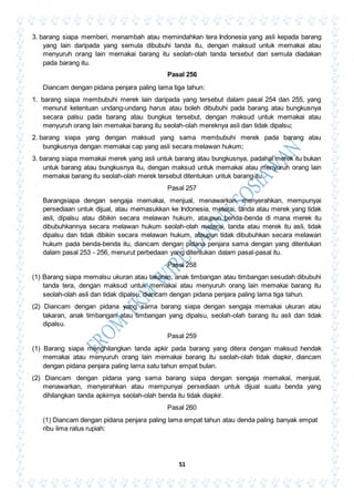 51
3. barang siapa memberi, menambah atau memindahkan tera Indonesia yang asli kepada barang
yang lain daripada yang semula dibubuhi tanda itu, dengan maksud untuk memakai atau
menyuruh orang lain memakai barang itu seolah-olah tanda tersebut dari semula diadakan
pada barang itu.
Pasal 256
Diancam dengan pidana penjara paling lama tiga tahun:
1. barang siapa membubuhi merek lain daripada yang tersebut dalam pasal 254 dan 255, yang
menurut ketentuan undang-undang harus atau boleh dibubuhi pada barang atau bungkusnya
secara palsu pada barang atau bungkus tersebut, dengan maksud untuk memakai atau
menyuruh orang lain memakai barang itu seolah-olah mereknya asli dan tidak dipalsu;
2. barang siapa yang dengan maksud yang sama membubuhi merek pada barang atau
bungkusnya dengan memakai cap yang asli secara melawan hukum;
3. barang siapa memakai merek yang asli untuk barang atau bungkusnya, padahal merek itu bukan
untuk barang atau bungkusnya itu, dengan maksud untuk memakai atau menyuruh orang lain
memakai barang itu seolah-olah merek tersebut ditentukan untuk barang itu.
Pasal 257
Barangsiapa dengan sengaja memakai, menjual, menawarkan, menyerahkan, mempunyai
persediaan untuk dijual, atau memasukkan ke Indonesia, meterai, tanda atau merek yang tidak
asli, dipalsu atau dibikin secara melawan hukum, ataupun benda-benda di mana merek itu
dibubuhkannya secara melawan hukum seolah-olah meterai, tanda atau merek itu asli, tidak
dipalsu dan tidak dibikin secara melawan hukum, ataupun tidak dibubuhkan secara melawan
hukum pada benda-benda itu, diancam dengan pidana penjara sama dengan yang ditentukan
dalam pasal 253 - 256, menurut perbedaan yang ditentukan dalam pasal-pasal itu.
Pasal 258
(1) Barang siapa memalsu ukuran atau takaran, anak timbangan atau timbangan sesudah dibubuhi
tanda tera, dengan maksud untuk memakai atau menyuruh orang lain memakai barang itu
seolah-olah asli dan tidak dipalsu, diancam dengan pidana penjara paling lama tiga tahun.
(2) Diancam dengan pidana yang sama barang siapa dengan sengaja memakai ukuran atau
takaran, anak timbangan atau timbangan yang dipalsu, seolah-olah barang itu asli dan tidak
dipalsu.
Pasal 259
(1) Barang siapa menghilangkan tanda apkir pada barang yang ditera dengan maksud hendak
memakai atau menyuruh orang lain memakai barang itu seolah-olah tidak diapkir, diancam
dengan pidana penjara paling lama satu tahun empat bulan.
(2) Diancam dengan pidana yang sama barang siapa dengan sengaja memakai, menjual,
menawarkan, menyerahkan atau mempunyai persediaan untuk dijual suatu benda yang
dihilangkan tanda apkirnya seolah-olah benda itu tidak diapkir.
Pasal 260
(1) Diancam dengan pidana penjara paling lama empat tahun atau denda paling banyak empat
ribu lima ratus rupiah:
 
