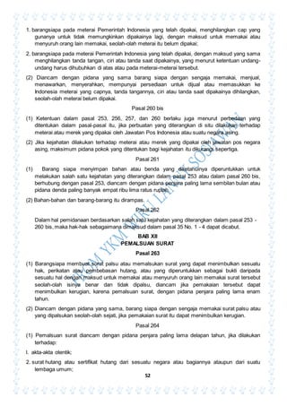 52
1. barangsiapa pada meterai Pemerintah Indonesia yang telah dipakai, menghilangkan cap yang
gunanya untuk tidak memungkinkan dipakainya lagi, dengan maksud untuk memakai atau
menyuruh orang lain memakai, seolah-olah meterai itu belum dipakai;
2. barangsiapa pada meterai Pemerintah Indonesia yang telah dipakai, dengan maksud yang sama
menghilangkan tanda tangan, ciri atau tanda saat dipakainya, yang menurut ketentuan undang-
undang harus dihubuhkan di atas atau pada meterai-meterai tersebut.
(2) Diancam dengan pidana yang sama barang siapa dengan sengaja memakai, menjual,
menawarkan, menyerahkan, mempunyai persediaan untuk dijual atau memasukkan ke
Indonesia meterai yang capnya, tanda tangannya, ciri atau tanda saat dipakainya dihilangkan,
seolah-olah meterai belum dipakai.
Pasal 260 bis
(1) Ketentuan dalam pasal 253, 256, 257, dan 260 berlaku juga menurut perbedaan yang
ditentukan dalam pasal-pasal itu, jika perbuatan yang diterangkan di situ dilakukan terhadap
meterai atau merek yang dipakai oleh Jawatan Pos Indonesia atau suatu negara asing.
(2) Jika kejahatan dilakukan terhadap meterai atau merek yang dipakai oleh jawatan pos negara
asing, maksimum pidana pokok yang ditentukan bagi kejahatan itu dikurangi sepertiga.
Pasal 261
(1) Barang siapa menyimpan bahan atau benda yang diketahuinya diperuntukkan untuk
melakukan salah satu kejahatan yang diterangkan dalam pasal 253 atau dalam pasal 260 bis,
berhubung dengan pasal 253, diancam dengan pidana penjara paling lama sembilan bulan atau
pidana denda paling banyak empat ribu lima ratus rupiah.
(2) Bahan-bahan dan barang-barang itu dirampas.
Pasal 262
Dalam hal pemidanaan berdasarkan salah satu kejahatan yang diterangkan dalam pasal 253 -
260 bis, maka hak-hak sebagaimana dimaksud dalam pasal 35 No. 1 - 4 dapat dicabut.
BAB XII
PEMALSUAN SURAT
Pasal 263
(1) Barangsiapa membuat surat palsu atau memalsukan surat yang dapat menimbulkan sesuatu
hak, perikatan atau pembebasan hutang, atau yang diperuntukkan sebagai bukti daripada
sesuatu hal dengan maksud untuk memakai atau menyuruh orang lain memakai surat tersebut
seolah-olah isinya benar dan tidak dipalsu, diancam jika pemakaian tersebut dapat
menimbulkan kerugian, karena pemalsuan surat, dengan pidana penjara paling lama enam
tahun.
(2) Diancam dengan pidana yang sama, barang siapa dengan sengaja memakai surat palsu atau
yang dipalsukan seolah-olah sejati, jika pemakaian surat itu dapat menimbulkan kerugian.
Pasal 264
(1) Pemalsuan surat diancam dengan pidana penjara paling lama delapan tahun, jika dilakukan
terhadap:
l. akta-akta otentik;
2. surat hutang atau sertifikat hutang dari sesuatu negara atau bagiannya ataupun dari suatu
lembaga umum;
 
