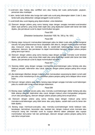 53
3. surat sero atau hutang atau sertifikat sero atau hutang dari suatu perkumpulan, yayasan,
perseroan atau maskapai:
4. talon, tanda bukti dividen atau bunga dari salah satu surat yang diterangkan dalam 2 dan 3, atau
tanda bukti yang dikeluarkan sebagai pengganti surat-surat itu;
5. surat kredit atau surat dagang yang diperuntukkan untuk diedarkan.
(2) Diancam dengan pidana yang sama barang siapa dengan sengaja memakai surat tersebut
dalam ayat pertama, yang isinya tidak sejati atau yang dipalsukan seolah-olah benar dan tidak
dipalsu, jika pemalsuan surat itu dapat menimbulkan kerugian.
Pasal 265
[Ditiadakan berdasarkan Staatsblad 1926. No. 359 jo. No. 429.]
Pasal 266
(1) Barang siapa menyuruh memasukkan keterangan palsu ke dalam suatu akta otentik mengenai
sesuatu hal yang kebenarannya harus dinyatakan oleh akta itu, dengan maksud untuk memakai
atau menyuruh orang lain memakai akta itu seolah-olah keterangannya sesuai dengan
kebenaran, diancam, jika pemakaian itu dapat menimbulkan kerugian, dengan pidana penjara
paling lama tujuh tahun;
(2) Diancam dengan pidana yang sama barang siapa dengan sengaja memakai surat tersebut
dalam ayat pertama, yang isinya tidak sejati atau yang dipalsukan seolah-olah benar dan tidak
dipalsu, jika pemalsuan surat itu dapat menimbulkan kerugian.
Pasal 267
(1) Seorang dokter yang dengan sengaja memberikan surat keterangan palsu tentang ada atau
tidaknya penyakit, kelemahan atau cacat, diancam dengan pidana penjara paling lama empat
tahun
(2) Jika keterangan diberikan dengan maksud untuk memasukkan seseorang ke dalam rumah sakit
jiwa atau untuk menahannya di situ, dijatuhkan pidana penjara paling lama delapan tahun enam
bulan.
(3) Diancam dengan pidana yang sama, barang siapa dengan sengaja memakai surat keterangan
palsu itu seolah-olah isinya sesuai dengan kebenaran.
Pasal 268
(1) Barang siapa membuat secara palsu atau memalsu surat keterangan dokter tentang ada atau
tidak adanya penyakit, kelemahan atau cacat, dengan maksud untuk menyesatkan penguasa
umum atau penanggung, diancam dengan pidana penjara paling lama empat tahun.
(2) Diancam dengan pidana yang sama, barang siapa dengan maksud yang sama
memakai surat keterangan yang tidak benar atau yang dipalsu, seolah-olah surat itu benar dan
tidak dipalsu.
(1) Barang siapa membuat surat palsu atau memalsu surat keterangan tanda kelakuan baik,
kecakapan, kemiskinan, kecacatan atau keadaan lain, dengan maksud untuk memakai atau
menyuruh orang lain memakai surat itu supaya diterima dalam pekerjaan atau supaya
menimbulkan kemurahan hati dan pertolongan, diancam dengan pidana penjara paling lama
satu tahun empat bulan.
 