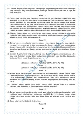 54
(2) Diancam dengan pidana yang sama barang siapa dengan sengaja memakai surat keterangan
yang palsu atau yang dipalsukan tersebut dalam ayat pertama, seolah-olah surat itu sejati dan
tidak dipalsukan.
Pasal 270
(1) Barang siapa membuat surat palsu atau memalsukan pas jalan atau surat penggantinya, kartu
keamanan, surat perintah jalan atau surat yang diberikan menurut ketentuan undang-undang
tentang pemberian izin kepada orang asing untuk masuk dan menetap di Indonesia, ataupun
barang siapa menyuruh beri surat serupa itu atas nama palsu atau nama kecil yang palsu atau
dengan menunjuk pada keadaan palsu, dengan maksud untuk memakai atau menyuruh orang
lain memakai surat itu seolah-olah sejati dan tidak dipalsukan atau seolah-olah isinya sesuai
dengan kebenaran, diancam dengan pidana penjara paling lama dua tahun delapan bulan.
(2) Diancam dengan pidana yang sama, barang siapa dengan sengaja memakai surat yang tidak
benar atau yang dipalsu tersebut dalam ayat pertama, seolah-olah benar dan tidak dipalsu atau
seolah-olah isinya sesuai dengan kebenaran.
Pasal 271
(1) Barang siapa membuat palsu atau memalsukan surat pengantar bagi kerbau atau sapi, atau
menyuruh beri surat serupa itu atas nama palsu atau dengan menunjuk pada keadaan palsu,
dengan maksud untuk memakai atau menyuruh orang lain memakai surat itu seolah-olah isinya
sesuai dengan kebenaran, diancam dengan pidana penjara paling lama dua tahun delapan
bulan.
(2) Diancam dengan pidana yang sama, barang siapa dengan sengaja memakai surat yang palsu
atau yang dipalsukan tersebut dalam ayat pertama, seolah-olah sejati dan tidak dipalsu atau
seolah-olah isinya sesuai dengan kebenaran.
Pasal 272
(Ditiadakan berdasarkan Staatsblad 1926 No. 359 jo. No. 429)
Pasal 273
(Ditiadakan berdasarkan Staatsblad 1926 No. 359 jo. No. 429)
Pasal 274
(1) Barang siapa membuat palsu atau memalsukan surat keterangan seorang pejabat selaku
penguasa yang sah, tentang hak milik atau hak lainnya atas sesuatu barang, dengan maksud
untuk memudahkan penjualan atau penggadaiannya atau untuk menyesatkan pejabat
kehakiman atau kepolisian tentang asalnya, diancam dengan pidana penjara paling lama dua
tahun.
(2) Diancam dengan pidana yang sama, barang siapa dengan mak- sud tersebut,
memakai surat keterangan itu seolah-olah sejati dan tidak dipalsukan.
Pasal 275
(1) Barang siapa menyimpan bahan atau benda yang diketahuinya bahwa diperuntukkan untuk
melakukan salah satu kejahatan berdasarkan pasal 264 No. 2 - 5, diancam dengan pidana
penjara paling lama sembilan bulan atau pidana denda paling banyak empat ribu lima ratus
rupiah.
(2) Bahan-bahan dan benda-benda itu dirampas.
Pasal 276
 