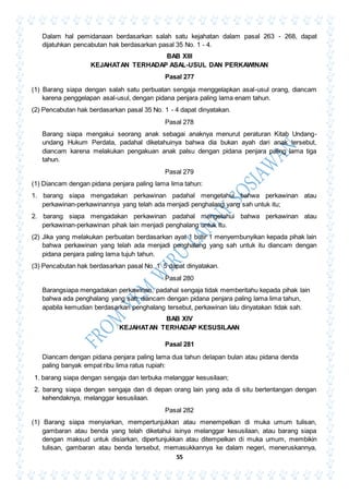 55
Dalam hal pemidanaan berdasarkan salah satu kejahatan dalam pasal 263 - 268, dapat
dijatuhkan pencabutan hak berdasarkan pasal 35 No. 1 - 4.
BAB XIII
KEJAHATAN TERHADAP ASAL-USUL DAN PERKAWINAN
Pasal 277
(1) Barang siapa dengan salah satu perbuatan sengaja menggelapkan asal-usul orang, diancam
karena penggelapan asal-usul, dengan pidana penjara paling lama enam tahun.
(2) Pencabutan hak berdasarkan pasal 35 No. 1 - 4 dapat dinyatakan.
Pasal 278
Barang siapa mengakui seorang anak sebagai anaknya menurut peraturan Kitab Undang-
undang Hukum Perdata, padahal diketahuinya bahwa dia bukan ayah dari anak tersebut,
diancam karena melakukan pengakuan anak palsu dengan pidana penjara paling lama tiga
tahun.
Pasal 279
(1) Diancam dengan pidana penjara paling lama lima tahun:
1. barang siapa mengadakan perkawinan padahal mengetahui bahwa perkawinan atau
perkawinan-perkawinannya yang telah ada menjadi penghalang yang sah untuk itu;
2. barang siapa mengadakan perkawinan padahal mengetahui bahwa perkawinan atau
perkawinan-perkawinan pihak lain menjadi penghalang untuk itu.
(2) Jika yang melakukan perbuatan berdasarkan ayat 1 butir 1 menyembunyikan kepada pihak lain
bahwa perkawinan yang telah ada menjadi penghalang yang sah untuk itu diancam dengan
pidana penjara paling lama tujuh tahun.
(3) Pencabutan hak berdasarkan pasal No. 1 5 dapat dinyatakan.
Pasal 280
Barangsiapa mengadakan perkawinan, padahal sengaja tidak memberitahu kepada pihak lain
bahwa ada penghalang yang sah, diancam dengan pidana penjara paling lama lima tahun,
apabila kemudian berdasarkan penghalang tersebut, perkawinan lalu dinyatakan tidak sah.
BAB XIV
KEJAHATAN TERHADAP KESUSILAAN
Pasal 281
Diancam dengan pidana penjara paling lama dua tahun delapan bulan atau pidana denda
paling banyak empat ribu lima ratus rupiah:
1. barang siapa dengan sengaja dan terbuka melanggar kesusilaan;
2. barang siapa dengan sengaja dan di depan orang lain yang ada di situ bertentangan dengan
kehendaknya, melanggar kesusilaan.
Pasal 282
(1) Barang siapa menyiarkan, mempertunjukkan atau menempelkan di muka umum tulisan,
gambaran atau benda yang telah diketahui isinya melanggar kesusilaan, atau barang siapa
dengan maksud untuk disiarkan, dipertunjukkan atau ditempelkan di muka umum, membikin
tulisan, gambaran atau benda tersebut, memasukkannya ke dalam negeri, meneruskannya,
 