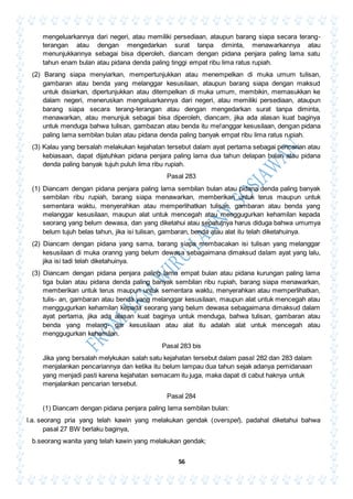 56
mengeluarkannya dari negeri, atau memiliki persediaan, ataupun barang siapa secara terang-
terangan atau dengan mengedarkan surat tanpa diminta, menawarkannya atau
menunjukkannya sebagai bisa diperoleh, diancam dengan pidana penjara paling lama satu
tahun enam bulan atau pidana denda paling tinggi empat ribu lima ratus rupiah.
(2) Barang siapa menyiarkan, mempertunjukkan atau menempelkan di muka umum tulisan,
gambaran atau benda yang melanggar kesusilaan, ataupun barang siapa dengan maksud
untuk disiarkan, dipertunjukkan atau ditempelkan di muka umum, membikin, memasukkan ke
dalam negeri, meneruskan mengeluarkannya dari negeri, atau memiliki persediaan, ataupun
barang siapa secara terang-terangan atau dengan mengedarkan surat tanpa diminta,
menawarkan, atau menunjuk sebagai bisa diperoleh, diancam, jika ada alasan kuat baginya
untuk menduga bahwa tulisan, gambazan atau benda itu me!anggar kesusilaan, dengan pidana
paling lama sembilan bulan atau pidana denda paling banyak empat ribu lima ratus rupiah.
(3) Kalau yang bersalah melakukan kejahatan tersebut dalam ayat pertama sebagai pencarian atau
kebiasaan, dapat dijatuhkan pidana penjara paling lama dua tahun delapan bulan atau pidana
denda paling banyak tujuh puluh lima ribu rupiah.
Pasal 283
(1) Diancam dengan pidana penjara paling lama sembilan bulan atau pidana denda paling banyak
sembilan ribu rupiah, barang siapa menawarkan, memberikan untuk terus maupun untuk
sementara waktu, menyerahkan atau memperlihatkan tulisan, gambaran atau benda yang
melanggar kesusilaan, maupun alat untuk mencegah atau menggugurkan kehamilan kepada
seorang yang belum dewasa, dan yang diketahui atau sepatutnya harus diduga bahwa umumya
belum tujuh belas tahun, jika isi tulisan, gambaran, benda atau alat itu telah diketahuinya.
(2) Diancam dengan pidana yang sama, barang siapa membacakan isi tulisan yang melanggar
kesusilaan di muka oranng yang belum dewasa sebagaimana dimaksud dalam ayat yang lalu,
jika isi tadi telah diketahuinya.
(3) Diancam dengan pidana penjara paling lama empat bulan atau pidana kurungan paling lama
tiga bulan atau pidana denda paling banyak sembilan ribu rupiah, barang siapa menawarkan,
memberikan untuk terus maupun untuk sementara waktu, menyerahkan atau memperlihatkan,
tulis- an, gambaran atau benda yang melanggar kesusilaan, maupun alat untuk mencegah atau
menggugurkan kehamilan kepada seorang yang belum dewasa sebagaimana dimaksud dalam
ayat pertama, jika ada alasan kuat baginya untuk menduga, bahwa tulisan, gambaran atau
benda yang melang- gar kesusilaan atau alat itu adalah alat untuk mencegah atau
menggugurkan kehamilan.
Pasal 283 bis
Jika yang bersalah melykukan salah satu kejahatan tersebut dalam pasal 282 dan 283 dalam
menjalankan pencariannya dan ketika itu belum lampau dua tahun sejak adanya pemidanaan
yang menjadi pasti karena kejahatan semacam itu juga, maka dapat di cabut haknya untuk
menjalankan pencarian tersebut.
Pasal 284
(1) Diancam dengan pidana penjara paling lama sembilan bulan:
l.a. seorang pria yang telah kawin yang melakukan gendak (overspel), padahal diketahui bahwa
pasal 27 BW berlaku baginya,
b.seorang wanita yang telah kawin yang melakukan gendak;
 