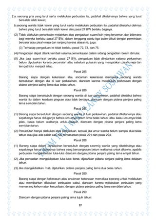 57
2.a. seorang pria yang turut serta melakukan perbuatan itu, padahal diketahuinya bahwa yang turut
bersalah telah kawin;
b.seorang wanita tidak kawin yang turut serta melakukan perbuatan itu, padahal diketahui olehnya
bahwa yang turut bersalah telah kawin dan pasal 27 BW berlaku baginya.
(2) Tidak dilakukan penuntutan melainkan atas pengaduan suami/istri yang tercemar, dan bilamana
bagi mereka berlaku pasal 27 BW, dalam tenggang waktu tiga bulan diikuti dengan permintaan
bercerai atau pisah-meja dan ranjang karena alasan itu juga.
(3) Terhadap pengaduan ini tidak berlaku pasal 72, 73, dan 75.
(4) Pengaduan dapat ditarik kembali selama pemeriksaan dalam sidang pengadilan belum dimulai.
(5) Jika bagi suami-istri berlaku pasal 27 BW, pengaduan tidak diindahkan selama perkawinan
belum diputuskan karena perceraian atau sebelum putusan yang menyatakan pisah meja dan
tempat tidur menjadi tetap.
Pasal 285
Barang siapa dengan kekerasan atau ancaman kekerasan memaksa seorang wanita
bersetubuh dengan dia di luar perkawinan, diancam karena melakukan perkosaan dengan
pidana penjara paling lama dua belas tahun.
Pasal 286
Barang siapa bersetubuh dengan seorang wanita di luar perkawinan, padahal diketahui bahwa
wanita itu dalam keadaan pingsan atau tidak berdaya, diancam dengan pidana penjara paling
lama sembilan tahun.
Pasal 287
(1) Barang siapa bersetubuh dengan seorang wanita di luar perkawinan, padahal diketahuinya atau
sepatutnya harus diduganya bahwa umumya belum lima belas tahun, atau kalau umurnya tidak
jelas, bawa belum waktunya untuk dikawin, diancam dengan pidana penjara paling lama
sembilan tahun.
(2) Penuntutan hanya dilakukan atas pengaduan, kecuali jika umur wanita belum sampai dua belas
tahun atau jika ada salah satu hal berdasarkan pasal 291 dan pasal 294.
Pasal 288
(1) Barang siapa dalam perkawinan bersetubuh dengan seormig wanita yang diketahuinya atau
sepatutnya harus didugunya bahwa yang bersangkutan belum waktunya untuk dikawin, apabila
perbuatan mengakibatkan luka-luka diancam dengan pidana penjara paling lama empat tahun.
(2) Jika perbuatan mengakibatkan luka-luka berat, dijatuhkan pidana penjara paling lama delapan
tahun.
(3) Jika mengakibatkan mati, dijatuhkan pidana penjara paling lama dua belas tahun.
Pasal 289
Barang siapa dengan kekerasan atau ancaman kekerasan memaksa seorang untuk melakukan
atau membiarkan dilakukan perbuatan cabul, diancam karena melakukan perbuatan yang
menyerang kehormatan kesusilaan, dengan pidana penjara paling lama sembilan tahun.
Pasal 290
Diancam dengan pidana penjara paling lama tujuh tahun:
 