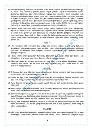 6
(1) Tanpa mengurangi ketentuan pasal diatas, maka ats usul pejabat tersebut dalam pasal 14d ayat
1, hakim yang memutus perkara dalam tingkat pertama dapat memerintahkan supaya
pidananya dijalankan, atau memerintahkan supaya atas namanya diberi peringatan pada
terpidana, yaitu jika terpidana selama masa percobaan melakukan tindak pidana dan karenanya
ada pemidanaan yang menjadi tetap, atau jika salah satu syarat lainnya tidak dipenuhi, ataupun
jika terpidana sebelum masa percobaan habis dijatuhi pemidanaan yang menjadi tetap, karena
melakukan tindak pidana selama masa percobaan mulai berlaku. Ketika memberi peringatan,
hakim harus menentukan juga cara bagaimana memberika peringatan itu.
(2) Setelah masa percobaan habis, perintah supaya pidana dijalankan tidak dapat diberikan lagi,
kecuali jika sebelum masa percobaan habis, terpidana dituntut karena melakukan tindak pidana
di dalam masa percobaan dan penuntutan itu kemudian berakhir dengan pemidanan yang
memnjadi tetap. Dalam hal itu, dalam waktu dua bulan setelah pemidanaan menjadi tetap,
hakim masih boleh memerintahkan supaya pidananya dijalankan, karena melakukan tindak
pidana tadi.
Pasal 15
(1) Jika terpidana telah menjalani dua pertiga dari lamanya pidana penjara yang dijatuhkan
kepadanya, sekurang-kurangnya harus sembilan bulan, maka ia dapat dikenakan pelepasan
bersyarat. Jika terpidana harus menjalani beberapa pidana berturut-turut, pidana itu dianggap
sebagai satu pidana.
(2) Ketika memberikan pelepasan bersyarat, ditentukan pula suatu masa percobaan, serta
ditetapkan syarat-syarat yang harus dipenuhi selama masa percobaan.
(3) Masa percobaan itu lamanya sama dengan sisa waktu pidana penjara yang belum dijalani,
ditambah satu tahun. Jika terpidana ada dalam tahanan yang sah, maka waktu itu tidak
termasuk masa percobaan.
Pasal 15a
(1) Pelepasan bersyarat diberikan dengan syarat umum bahwa terpidana tidak akan melakukan
tindak pidana dan perbuatan lain yang tidak baik.
(2) Selain itu, juga boleh ditambahkan syarat-syarat khusus mengenai kelakuan terpidana, asal
saja tidak mengurangi kemerdekaan beragama dan kemerdekaan berpolitik.
(3) Yang diserahi mengawasi supaya segala syarat dipenuhi ialah pejabat tersebut dalam pasal
14d ayat 1.
(4) Agar supaya syarat-syarat dipenuhi, dapat diadakan pengawasan khusus yang semata-mata
harus bertujuan memberi bantuan kepada terpidana.
(5) Selama masa percobaan, syarat-syarat dapat diubah atau di hapus atau dapat diadakan syarat-
syarat khusus baru; begitu juga dapat diadakan pengawasan khusus. Pengawasan khusus itu
dapat diserahkan kepada orang lain daripada orang yang semula diserahi.
(6) Orang yang mendapat pelepasan bersyarat diberi surat pas yang memuat syarat-syarat yang
harus dipenuhinya. Jika hal-hal yang tersebut dalam ayat di atas dijalankan, maka orang itu
diberi surat pas baru.
Pasal 15b
(1) Jika orang yang diberi pelepasan bersyarat selama masa percobaan melakukan hal-hal yang
melanggar syarat-syarat tersebut dalam surat pasnya, maka pelepasan bersyarat dapat
 